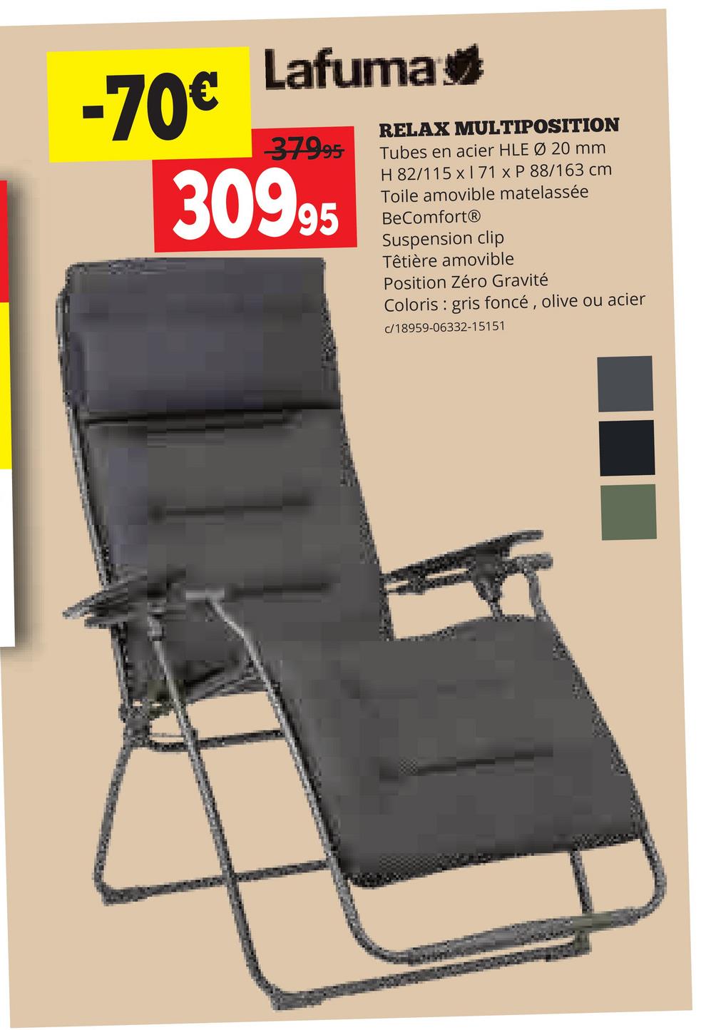-70€
Lafuma
-37995
30995
RELAX MULTIPOSITION
Tubes en acier HLE Ø 20 mm
H 82/115 x1 71 x P 88/163 cm
Toile amovible matelassée
BeComfortⓇ
Suspension clip
Têtière amovible
Position Zéro Gravité
Coloris gris foncé, olive ou acier
c/18959-06332-15151