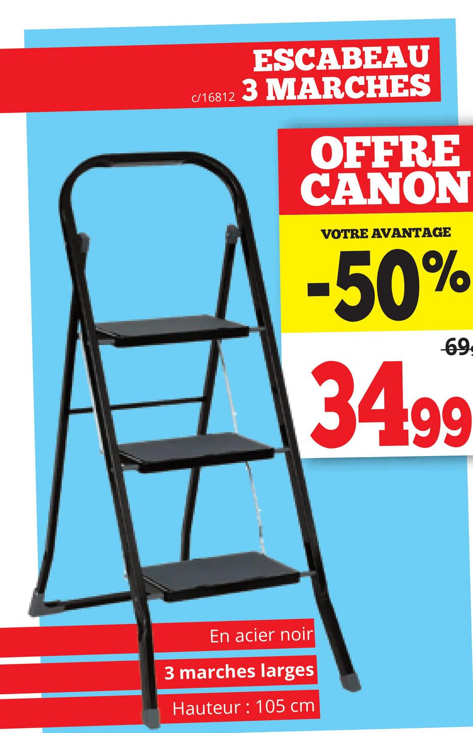c/16812
ESCABEAU
3 MARCHES
OFFRE
CANON
VOTRE AVANTAGE
-50%
69
34.99
En acier noir
3 marches larges
Hauteur: 105 cm