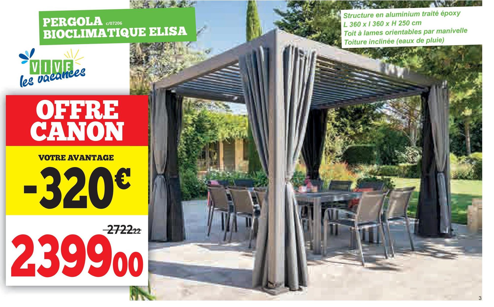 PERGOLA
c/07206
BIOCLIMATIQUE ELISA
VOVE
les vacances
OFFRE
CANON
VOTRE AVANTAGE
-320€
-272222
239900
Structure en aluminium traité époxy
L 360 x 360 x H 250 cm
Toit à lames orientables par manivelle
Toiture inclinée (eaux de pluie)
3