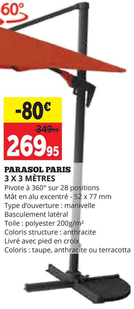60°
-80€
34995-
26995
PARASOL PARIS
3 X 3 MÈTRES
Pivote à 360° sur 28 positions
Mât en alu excentré - 52 x 77 mm
Type d'ouverture: manivelle
Basculement latéral
Toile polyester 200g/m²
Coloris structure: anthracite
Livré avec pied en croix
Coloris taupe, anthracite ou terracotta