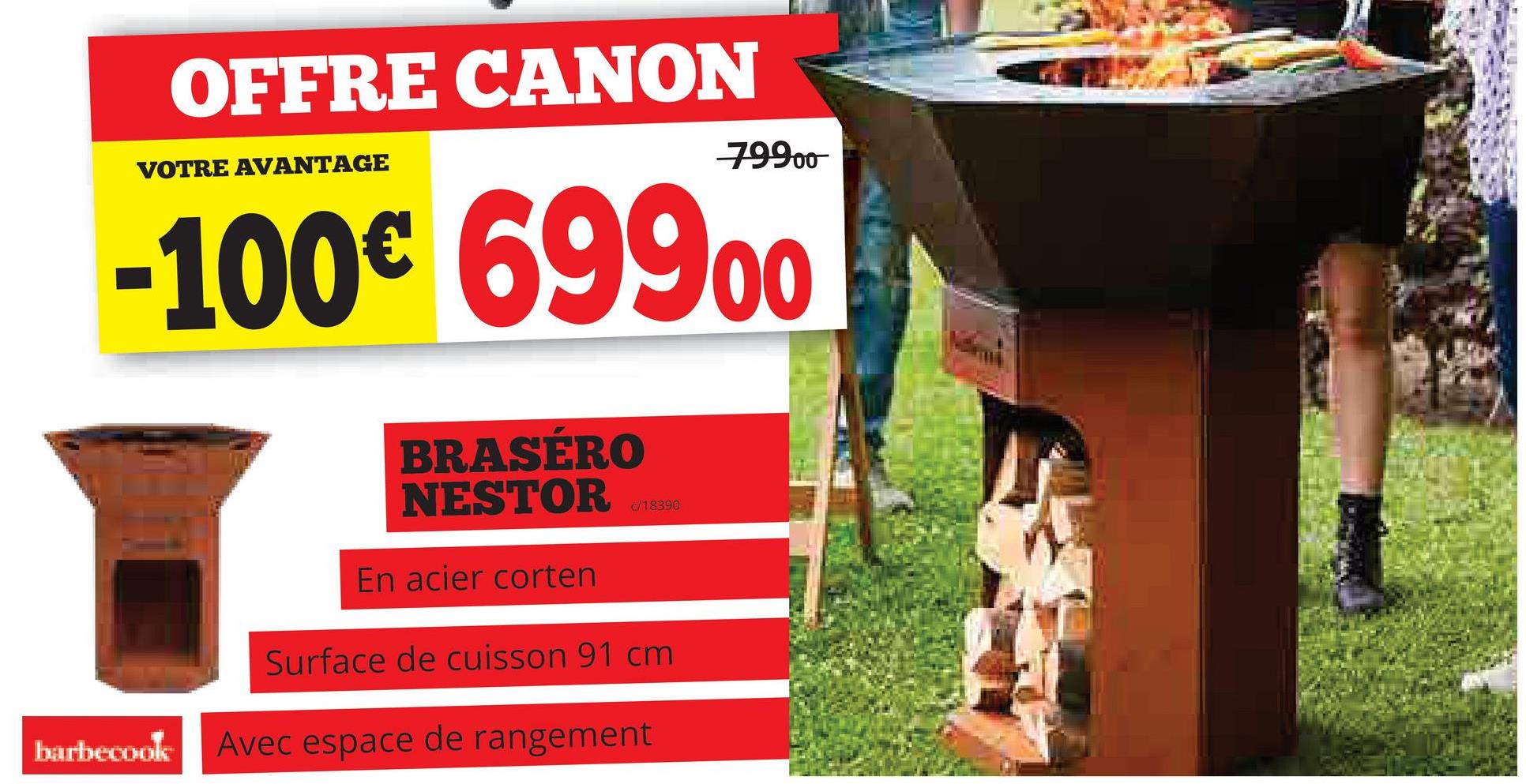 OFFRE CANON
VOTRE AVANTAGE
79900
-100€ 69900
BRASÉRO
NESTOR
En acier corten
c/18390
Surface de cuisson 91 cm
barbecook Avec espace de rangement