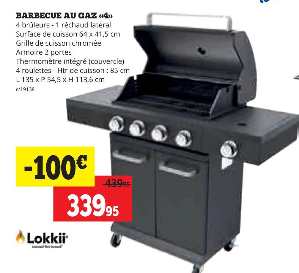 BARBECUE AU GAZ «<4>>
4 brûleurs 1 réchaud latéral
Surface de cuisson 64 x 41,5 cm
Grille de cuisson chromée
Armoire 2 portes
Thermomètre intégré (couvercle)
4 roulettes - Htr de cuisson: 85 cm
L 135 x P 54,5 x H 113,6 cm
c/19138
-100€
Lokkii
439.95
33995