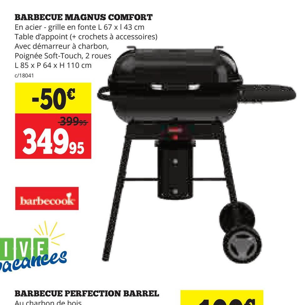BARBECUE MAGNUS COMFORT
En acier - grille en fonte L 67 x 1 43 cm
Table d'appoint (+ crochets à accessoires)
Avec démarreur à charbon,
Poignée Soft-Touch, 2 roues
L 85 x P 64 x H 110 cm
c/18041
-50€
39995
34995
barbecook
IVE
acances
BARBECUE PERFECTION BARREL
Au charbon de bois.