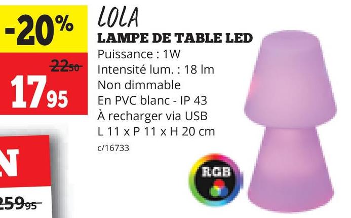 -20%
LOLA
LAMPE DE TABLE LED
Puissance : 1W
2250 Intensité lum. : 18 Im
1795
N
259.95
Non dimmable
En PVC blanc - IP 43
À recharger via USB
L 11 x P 11 x H 20 cm
c/16733
RGB