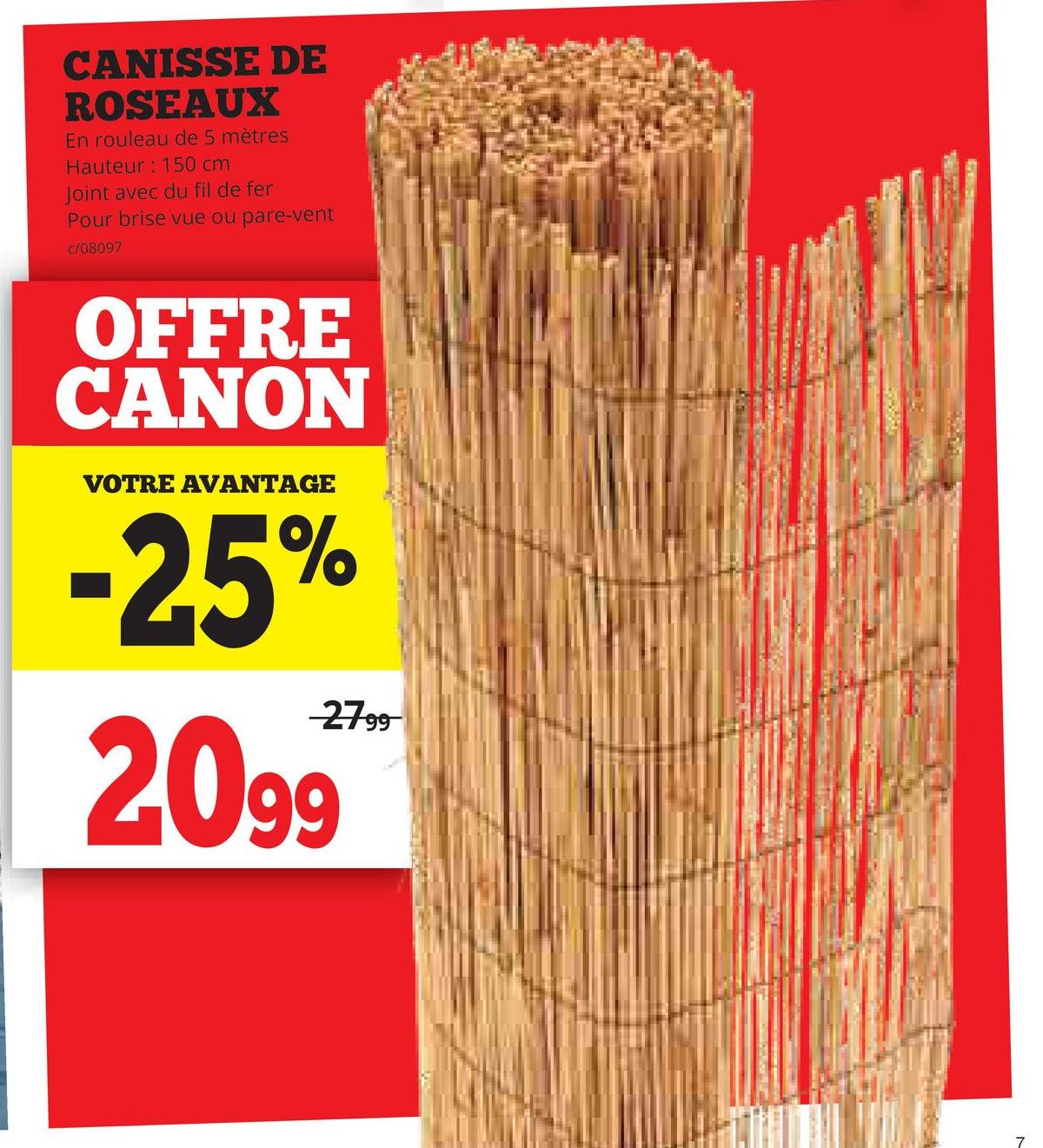 CANISSE DE
ROSEAUX
En rouleau de 5 mètres
Hauteur: 150 cm
Joint avec du fil de fer
Pour brise vue ou pare-vent
c/08097
OFFRE
CANON
VOTRE AVANTAGE
-25%
27.99
2099
7