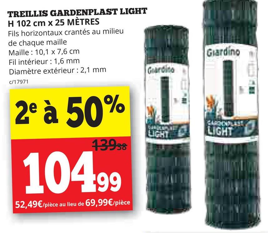 TREILLIS GARDENPLAST LIGHT
H 102 cm x 25 MÈTRES
Fils horizontaux crantés au milieu
de chaque maille
Maille 10,1 x 7,6 cm
Fil intérieur: 1,6 mm
Diamètre extérieur : 2,1 mm
c/17971
2º à 50%
13938
104.99
52,49€/pièce au lieu de 69,99€/pièce
Giardino
Giardino
LIGHT
LIGHT