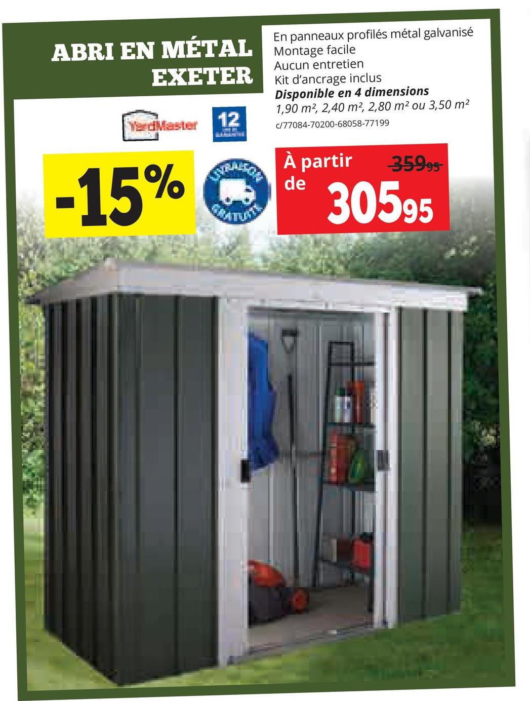 En panneaux profilés métal galvanisé
ABRI EN MÉTAL Montage facile
EXETER
YardMaster
12
Aucun entretien
Kit d'ancrage inclus
Disponible en 4 dimensions
1,90 m2, 2,40 m², 2,80 m² ou 3,50 m²
c/77084-70200-68058-77199
-15%
À partir
35995
30595
de
GRATUITE
