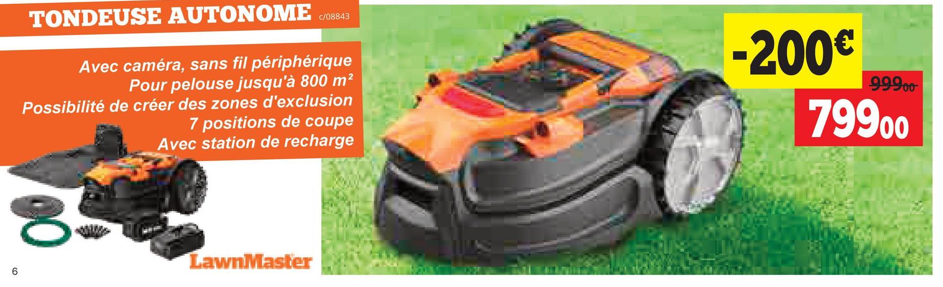 6
TONDEUSE AUTONOME
c/08843
Avec caméra, sans fil périphérique
Pour pelouse jusqu'à 800 m²
Possibilité de créer des zones d'exclusion
7 positions de coupe
Avec station de recharge
-200€
99900
79900
8
LawnMaster