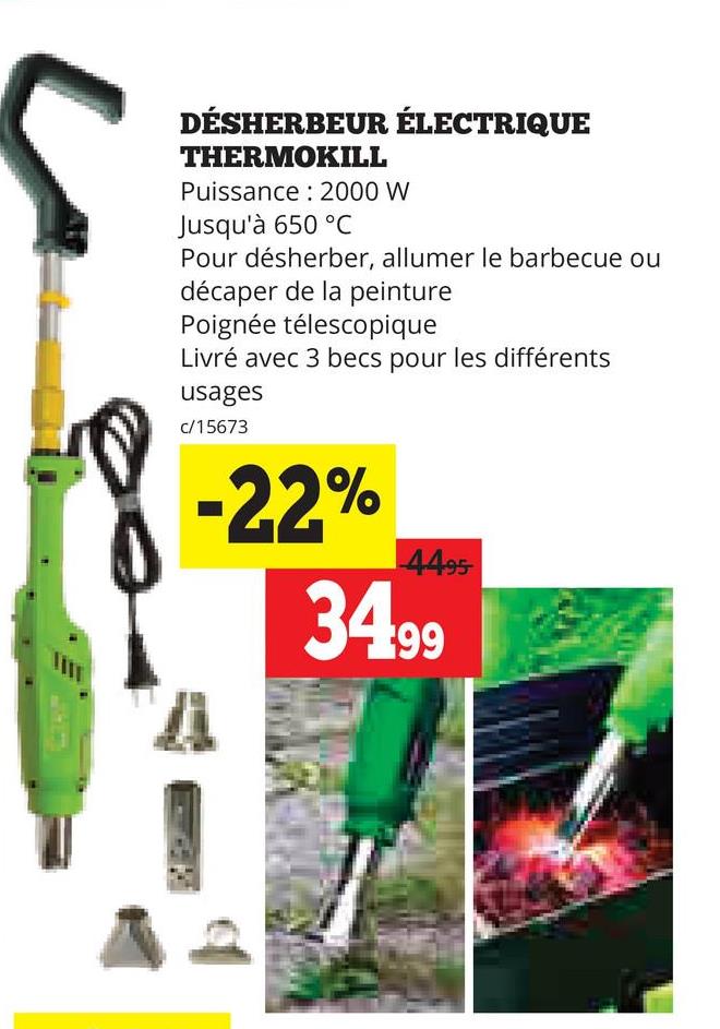 DÉSHERBEUR ÉLECTRIQUE
THERMOKILL
Puissance 2000 W
Jusqu'à 650 °C
Pour désherber, allumer le barbecue ou
décaper de la peinture
Poignée télescopique
Livré avec 3 becs pour les différents
usages
c/15673
-22%
4495
34.99