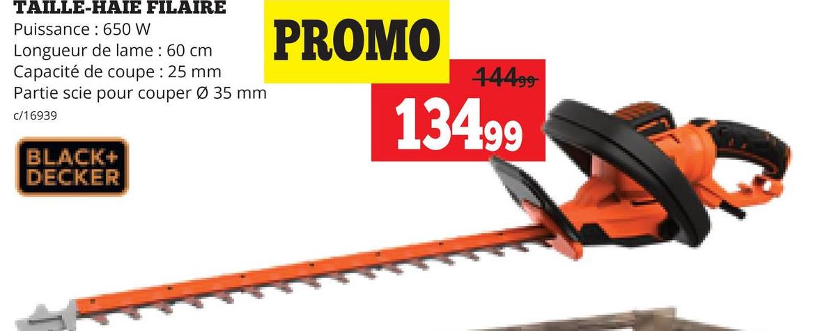 TAILLE-HAIE FILAIRE
Puissance 650 W
Longueur de lame : 60 cm
Capacité de coupe : 25 mm
Partie scie pour couper Ø 35 mm
c/16939
PROMO
44499-
13499
BLACK+
DECKER