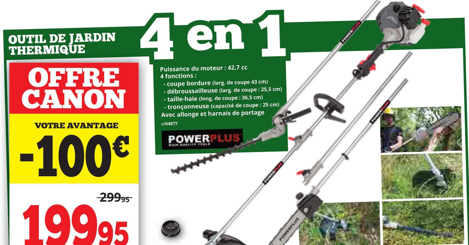 OUTIL DE JARDIN
THERMIQUE
OFFRE
CANON
VOTRE AVANTAGE
-100€
29995
19995
4 en 1
Puissance du moteur: 42,7 cc
4 fonctions:
-
-
-
coupe bordure (larg. de coupe 43 cm)
- débroussailleuse (larg. de coupe : 25,5 cm)
-taille-haie (long. de coupe : 36,5 cm)
tronçonneuse (capacité de coupe : 25 cm)
Avec allonge et harnais de portage
c/04877
POWERPLUS
POWERPLU