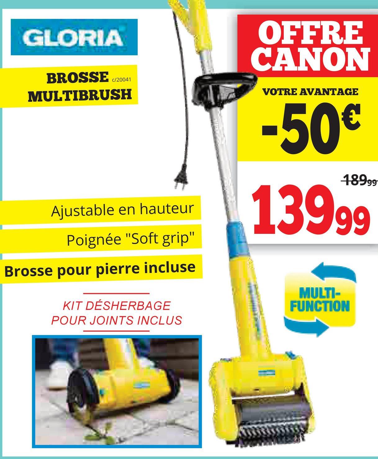 GLORIA
BROSSE c/20041
MULTIBRUSH
Ajustable en hauteur
Poignée "Soft grip"
Brosse pour pierre incluse
KIT DÉSHERBAGE
POUR JOINTS INCLUS
OFFRE
CANON
VOTRE AVANTAGE
-50€
18999
13999
MULTI-
FUNCTION