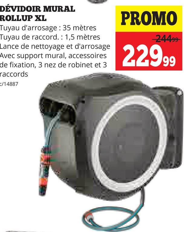 DÉVIDOIR MURAL
ROLLUP XL
Tuyau d'arrosage : 35 mètres
Tuyau de raccord.: 1,5 mètres
Lance de nettoyage et d'arrosage
Avec support mural, accessoires
de fixation, 3 nez de robinet et 3
raccords
c/14887
PROMO
-24499
22999