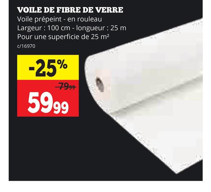VOILE DE FIBRE DE VERRE
Voile prépeint - en rouleau
Largeur: 100 cm - longueur: 25 m
Pour une superficie de 25 m²
c/16970
-25%
7999
5999