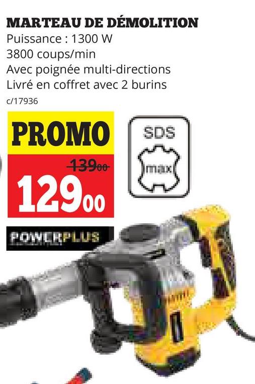 MARTEAU DE DÉMOLITION
Puissance 1300 W
3800 coups/min
Avec poignée multi-directions
Livré en coffret avec 2 burins
c/17936
PROMO
SDS
43900 max
12900
POWERPLUS