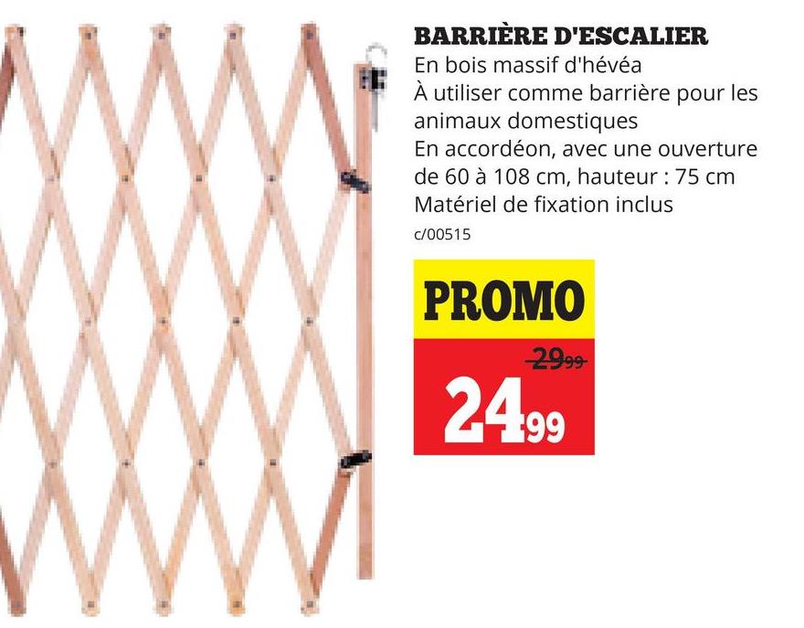 BARRIÈRE D'ESCALIER
En bois massif d'hévéa
À utiliser comme barrière pour les
animaux domestiques
En accordéon, avec une ouverture
de 60 à 108 cm, hauteur: 75 cm
Matériel de fixation inclus
c/00515
PROMO
29.99
24.99