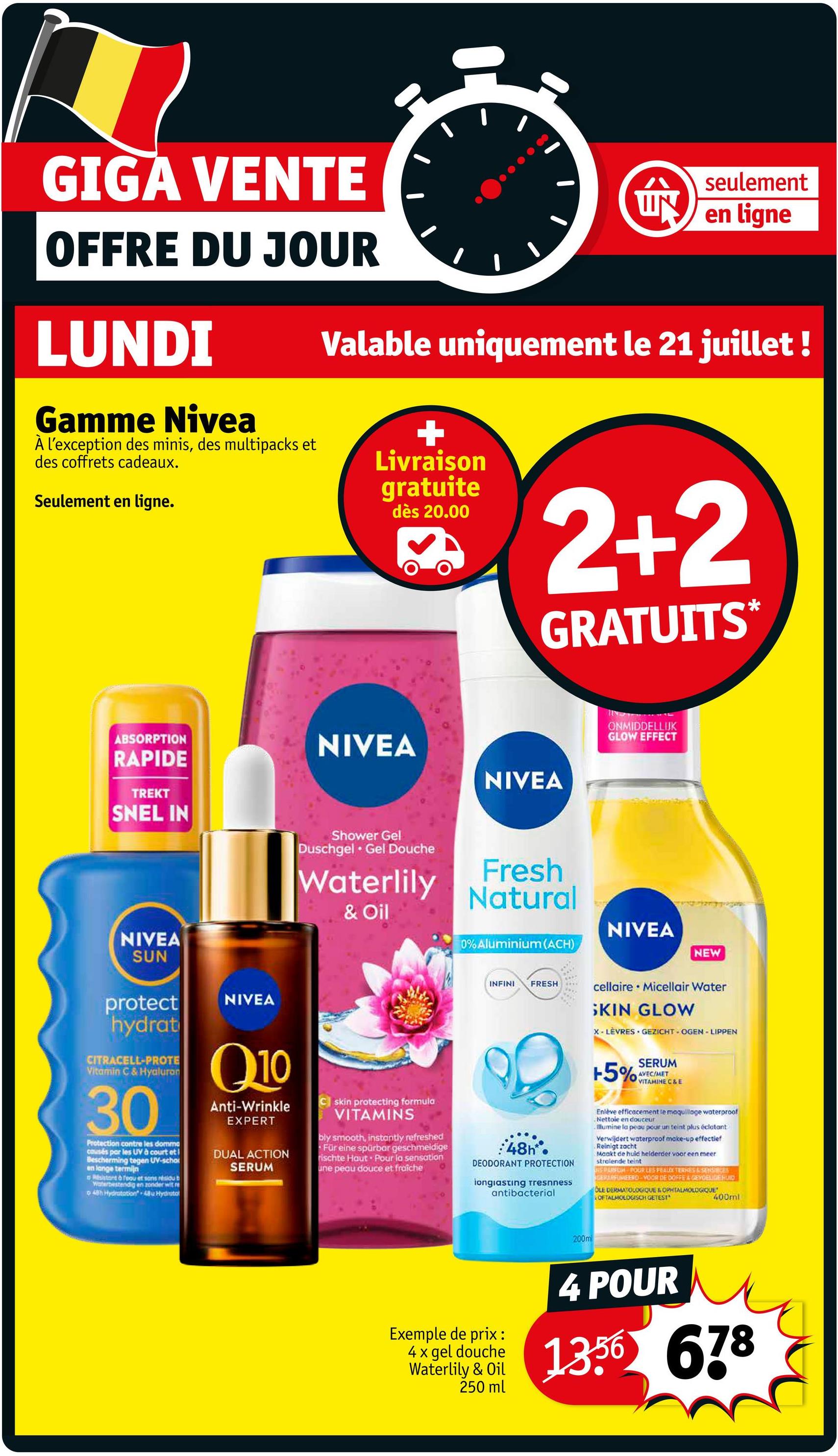 GIGA VENTE
OFFRE DU JOUR
LUNDI
Gamme Nivea
À l'exception des minis, des multipacks et
des coffrets cadeaux.
Seulement en ligne.
ÚN
seulement
en ligne
Valable uniquement le 21 juillet !
Livraison
gratuite
dès 20.00
2+2
GRATUITS*
ABSORPTION
RAPIDE
TREKT
SNEL IN
NIVEA
NIVEA
Shower Gel
Duschgel Gel Douche
Waterlily
& Oil
Fresh
Natural
ONMIDDELLIJK
GLOW EFFECT
NIVEA
SUN
protect
hydrat
CITRACELL-PROTE
Vitamin C & Hyaluron
30
Protection contre les domma
causés par les UV à court et!
Bescherming tegen UV-scho
en lange termijn
start & fequ et sans résidu b
Waterbestendig en zonder wit re
o 48h Hydratation 48u Hydroto
NIVEA
Q10
Anti-Wrinkle
EXPERT
DUAL ACTION
SERUM
skin protecting formula
VITAMINS
bly smooth, instantly refreshed
Für eine spürbar geschmeidige
rischte Haut Pour la sensation
une peau douce et fraîche
NIVEA
0% Aluminium (ACH)
NEW
INFINI
FRESH
48h
DEODORANT PROTECTION
longiasting Tresnness
antibacterial
cellaire Micellair Water
SKIN GLOW
X-LÈVRES GEZICHT- OGEN-LIPPEN
+5%
SERUM
AVEC/MET
VITAMINE C&E
Enlève efficacement le maquillage waterproof
Nettoie en douceur
Illumine la peau pour un teint plus éclatant
Verwijdert waterproof make-up effectief
Reinigt zacht
Maakt de huld helderder voor een meer.
strelende teint
JIS PARFUM POUR LES PEAUX TERHES & SENSIBLES
GERARFIMEERO VOOR DE DOFFE & GEVOELIGE HUID
OLE DERMATOLOGIQUE & OPHTALMOLOGIQUE
OFTALMOLOGISCH GETEST
400ml
200m
Exemple de prix :
4 x gel douche
Waterlily & Oil
250 ml
4 POUR
1356 678