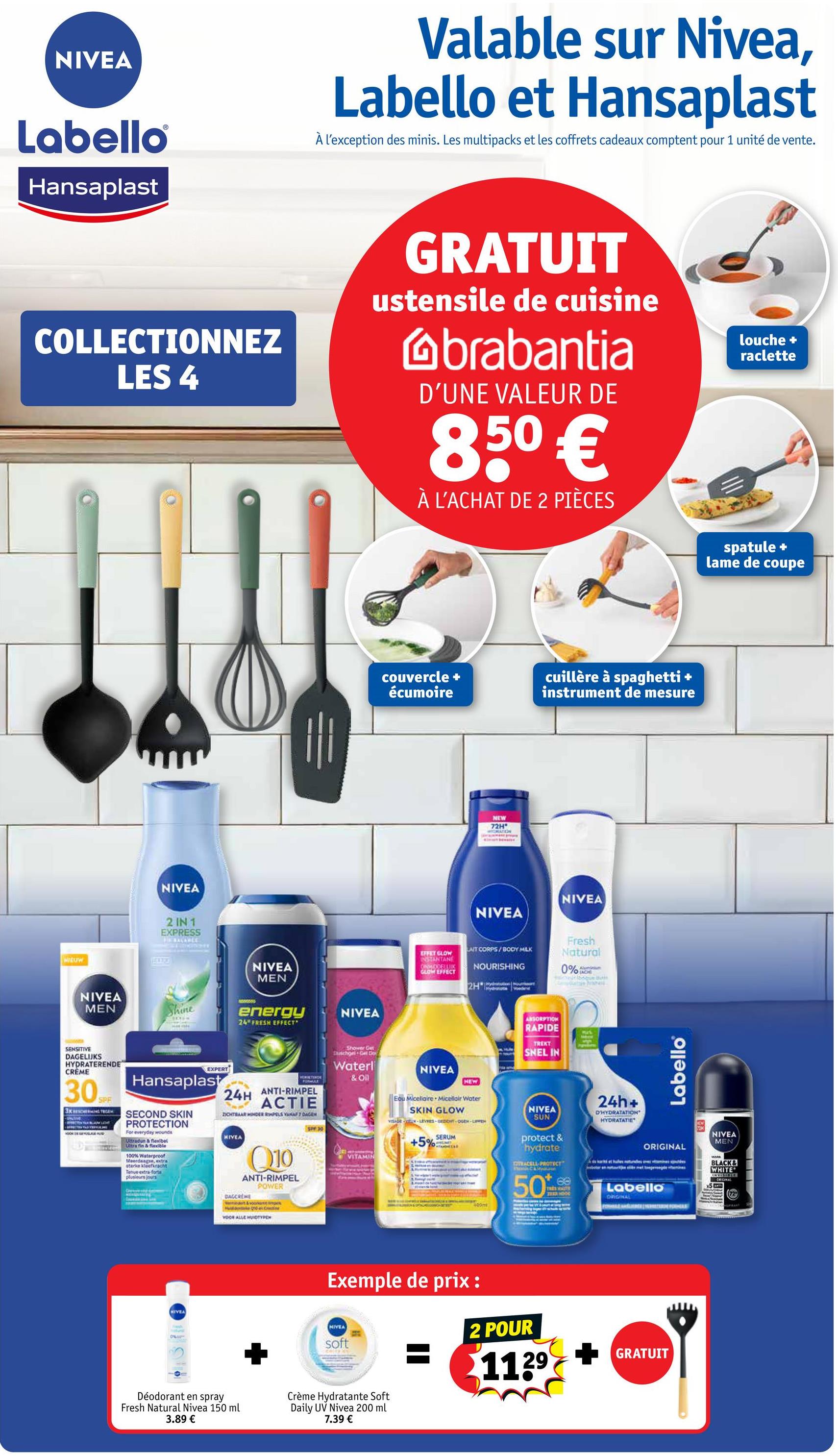 NIVEA
Labello
Hansaplast
Valable sur Nivea,
Labello et Hansaplast
À l'exception des minis. Les multipacks et les coffrets cadeaux comptent pour 1 unité de vente.
COLLECTIONNEZ
LES 4
GRATUIT
ustensile de cuisine
Gbrabantia
D'UNE VALEUR DE
850 €
À L'ACHAT DE 2 PIÈCES
louche +
raclette
NIEUW
NIVEA
2 IN 1
EXPRESS
FE BALANCE
NIVEA
MEN
NIVEA
MEN
62
Shine
energy
24" FRESH EFFECT
NIVEA
SENSITIVE
DAGELIJKS
HYDRATERENDE
CRÈME
30
SPF
Эхиновенно тесен
EXPERT
Hansaplast
SECOND SKIN
PROTECTION
For everyday wounds
Ultradun & flexibel
Ultra fin & flexible
100% Waterproof
Meerdaagse, extra
sterke kleefkracht
Tenue extra-forte
plusieurs jours
C
24H ANTI-RIMPEL
ACTIE
DICHTBAAR ONDER PELS VANAF 7 DAGEN
HIVEA
Q10
ANTI-RIMPEL
POWER
DAGCREME
NIVEA
voce ALLE HUDTYRON
Shower Get
Duschgel Gel Do
Waterl
& Oil
couvercle +
écumoire
cuillère à spaghetti +
instrument de mesure
NEW
72H"
NIVEA
NIVEA
EFFET GLOW
INSTANTANE
CHMIDDELLIK
GLOW EFFECT
LAIT CORPS/BODY MILK
NOURISHING
2H 1 Tydratatie Voedend
Fresh
Natural
0%
Aluminium
NIVEA
HEW
Edu Micellaire Micellair Water
SKIN GLOW
+5%
SERUM
400m
ABSORPTION
RAPIDE
TREKT
SNEL IN
Mus
NIVEA
SUN
protect &
hydrate
TRACELL PROTECT
24h+
D'HYDRATATION
HYDRATATIE
Labello
ORIGINAL
FF3
spatule +
lame de coupe
NIVEA
MEN
BLACK&
WHITE
50
68
ORIGINAL
Labello
x5
HOOD
ORIGINAL
(72
Exemple de prix :
HIVEA
soft
2 POUR
1129
GRATUIT
Déodorant en spray
Fresh Natural Nivea 150 ml
3.89 €
Crème Hydratante Soft
Daily UV Nivea 200 ml
7.39 €