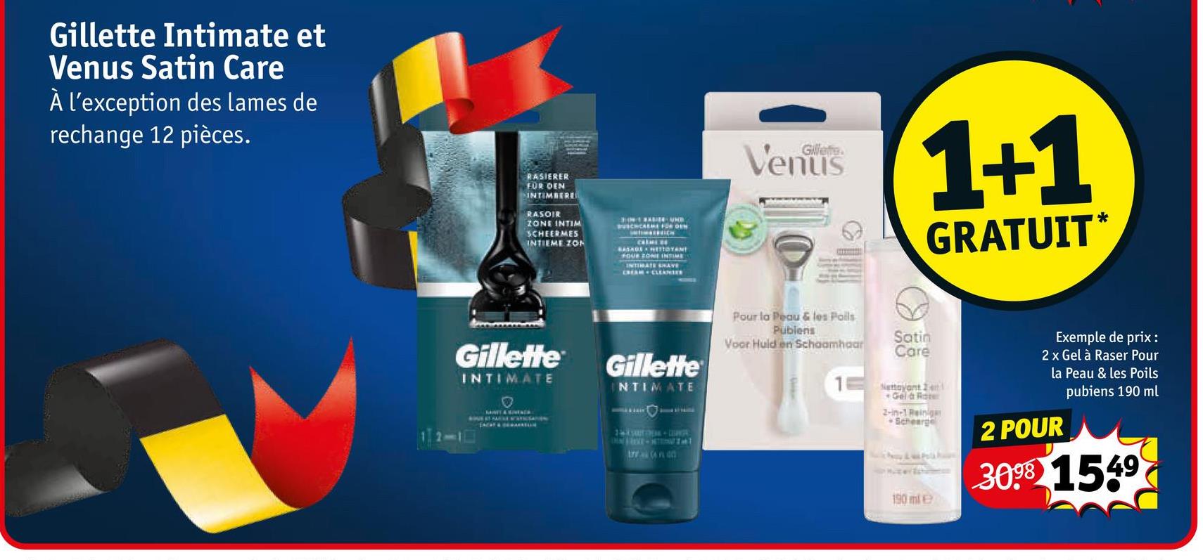 Gillette Intimate et
Venus Satin Care
À l'exception des lames de
rechange 12 pièces.
RASIERER
FÜR DEN
INTIMBERE
RASOIR
ZONE INTIM
SCHEERMES
INTIEME ZON
BUSCHCARME FREN
BASADE NETTOYAN
FOUR ZONE INTIME
INTIMATE SHAVE
CREAM CLEANER
Venus
1+1
GRATUIT*
Gillette
INTIMATE
0
ACHT & ARKTION
Gillette
INTIMATE
14-LISPA
TIN LIVE - NTION T
trral (on on
Pour la Peau & les Poils
Publens
Voor Huid en Schaamhaar
Satin
Care
Nettoyant 2 en
Gel & Rate
2-in-1 Reinig
Scheerge
190 mle
Exemple de prix :
2 x Gel à Raser Pour
la Peau & les Poils
2 POUR
pubiens 190 ml
3098 1549