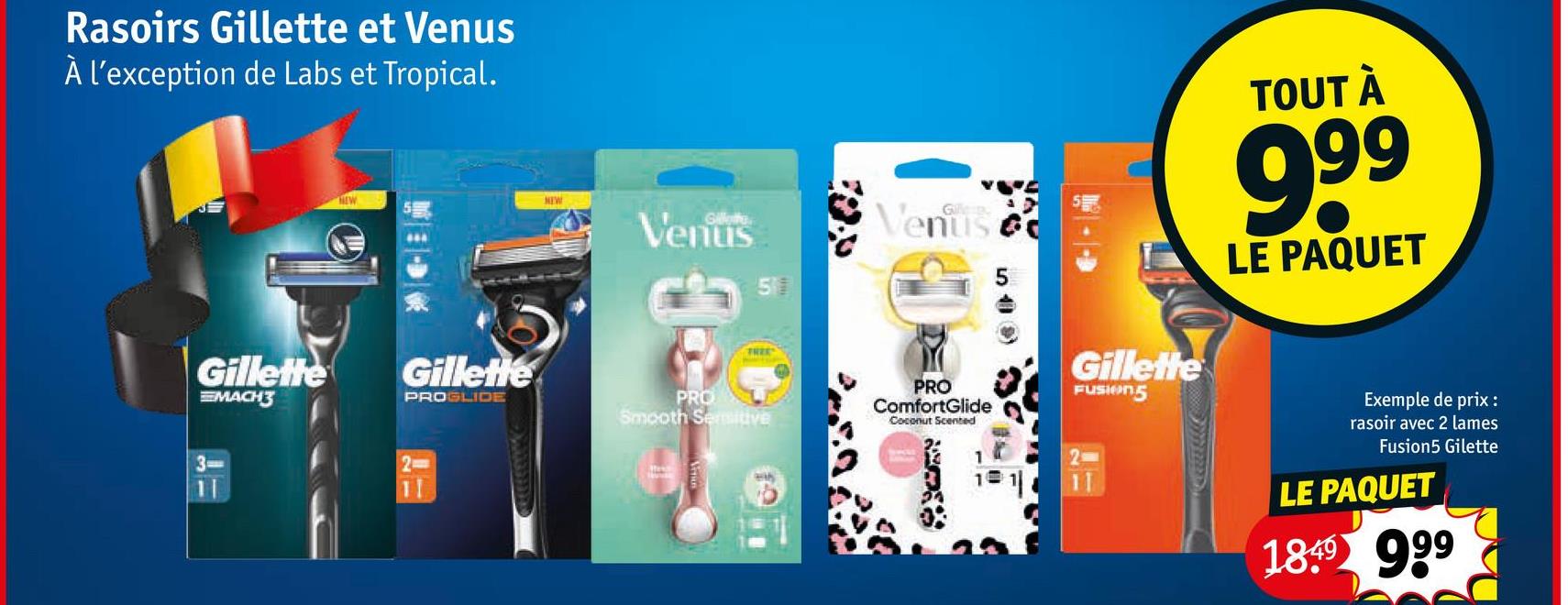 Rasoirs Gillette et Venus
À l'exception de Labs et Tropical.
Gillette
MACH3
NEW
Gillette
PROGLIDE
NEW
Venus
PRO
Smooth Semitive
Venus c
519)
D
PRO
ComfortGlide
Coconut Scented
Gillette
FUSION5
TOUT À
999
LE PAQUET
11
11
1
Exemple de prix:
rasoir avec 2 lames
Fusion5 Gilette
LE PAQUET
1849 999