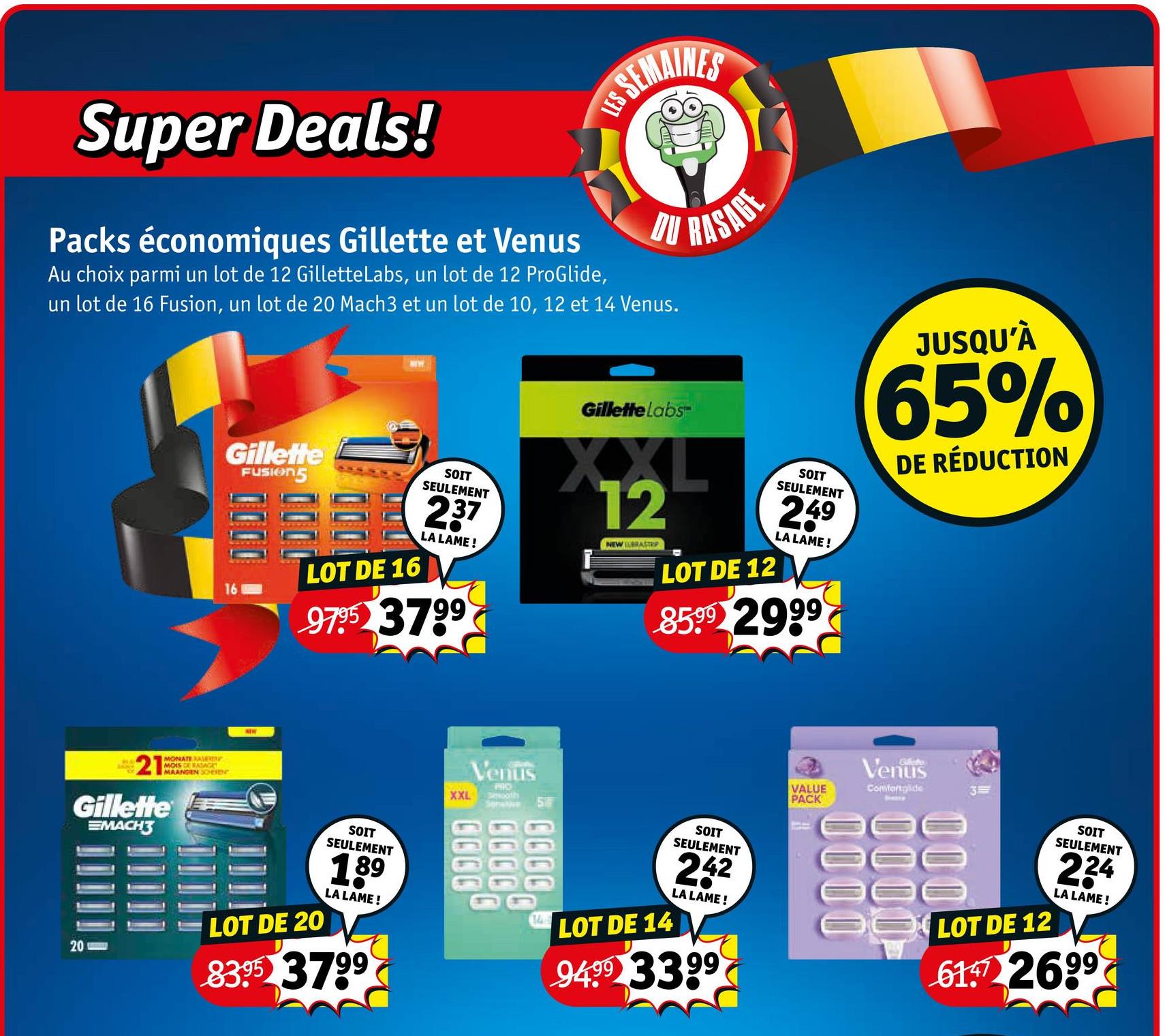 Super Deals!
Packs économiques Gillette et Venus
S SEMAINES
LES
DU
Au choix parmi un lot de 12 Gillette Labs, un lot de 12 ProGlide,
un lot de 16 Fusion, un lot de 20 Mach3 et un lot de 10, 12 et 14 Venus.
8D
RASAGE
212
MONATE RASERIN
MOIS DE RASAGKY
MAANDEN SCHEREN
Gillette
EMACH3
20
Gillette
FUSION5
LOT DE 16
SOIT
SEULEMENT
237
LA LAME!
9795 3799
Gillette Labs™
XXL
12
رياح
NEW BRASTR
LOT DE 12
SOIT
SEULEMENT
249
LA LAME!
8599 2999
JUSQU'À
65%
DE RÉDUCTION
LOT DE 20
SOIT
SEULEMENT
189
LA LAME!
83.95 3799
XXL
Venus
PRO
Smooth
Senetive
งงงง -
144
LOT DE 14
SOIT
SEULEMENT
242
LA LAME!
9499 3399
Venus
VALUE
PACK
Comfortglide
3
eee
000
OO LOT DE 12
SOIT
SEULEMENT
224
LA LAME!
61 2699