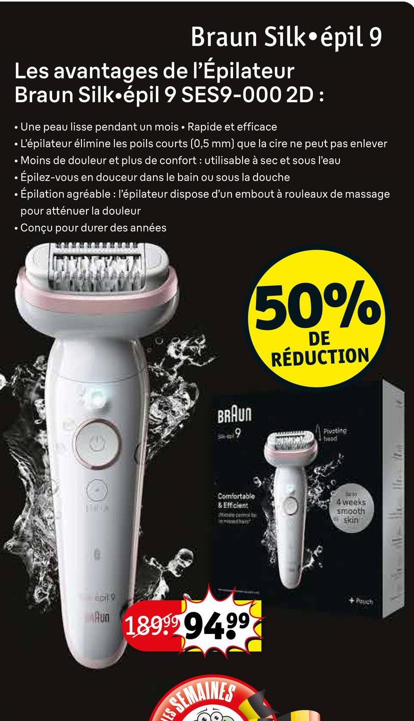 Braun Silk⚫épil 9
Les avantages de l'Épilateur
Braun Silk⚫épil 9 SES9-000 2D :
• Une peau lisse pendant un mois Rapide et efficace
• L'épilateur élimine les poils courts (0,5 mm) que la cire ne peut pas enlever
• Moins de douleur et plus de confort: utilisable à sec et sous l'eau
• Épilez-vous en douceur dans le bain ou sous la douche
• Épilation agréable : l'épilateur dispose d'un embout à rouleaux de massage
pour atténuer la douleur
• Conçu pour durer des années
BRAUN
9
50%
DE
RÉDUCTION
Pivoting
head
Comfortable
& Efficient
o missed han
Uto
4 weeks
smooth
skin
epil
Run 189999499
SEMAINES
SI
+ Pouch