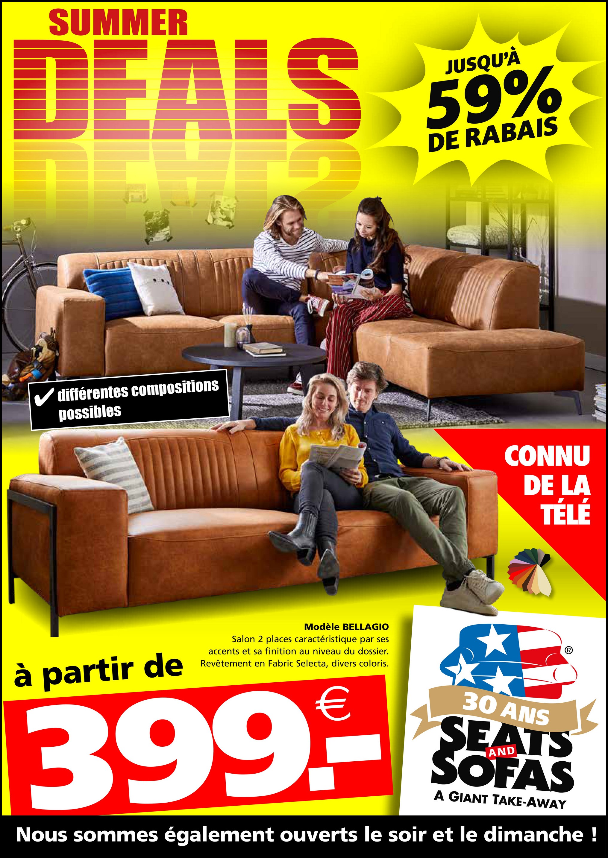 DEALS 59%
DE RABAIS
✓ différentes compositions
possibles
Modèle BELLAGIO
à partir de
Salon 2 places caractéristique par ses
accents et sa finition au niveau du dossier.
Revêtement en Fabric Selecta, divers coloris.
CONNU
DE LA
TÉLÉ
399.-
30 ANS
SEATS
SOFAS
A GIANT TAKE-AWAY
Nous sommes également ouverts le soir et le dimanche !