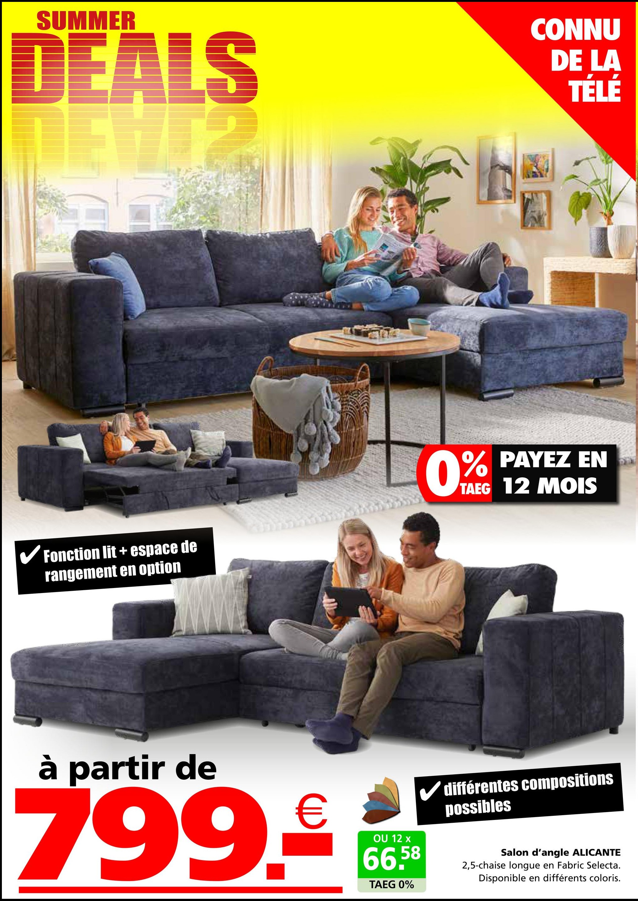 SUMMER
DEALS
CONNU
DE LA
TÉLÉ
1874
Fonction lit+ espace de
rangement en option
0% PAYEZ EN
TAEG 12 MOIS
à partir de
799.€
✓ différentes compositions
possibles
OU 12 x
66,58
TAEG 0%
Salon d'angle ALICANTE
2,5-chaise longue en Fabric Selecta.
Disponible en différents coloris.