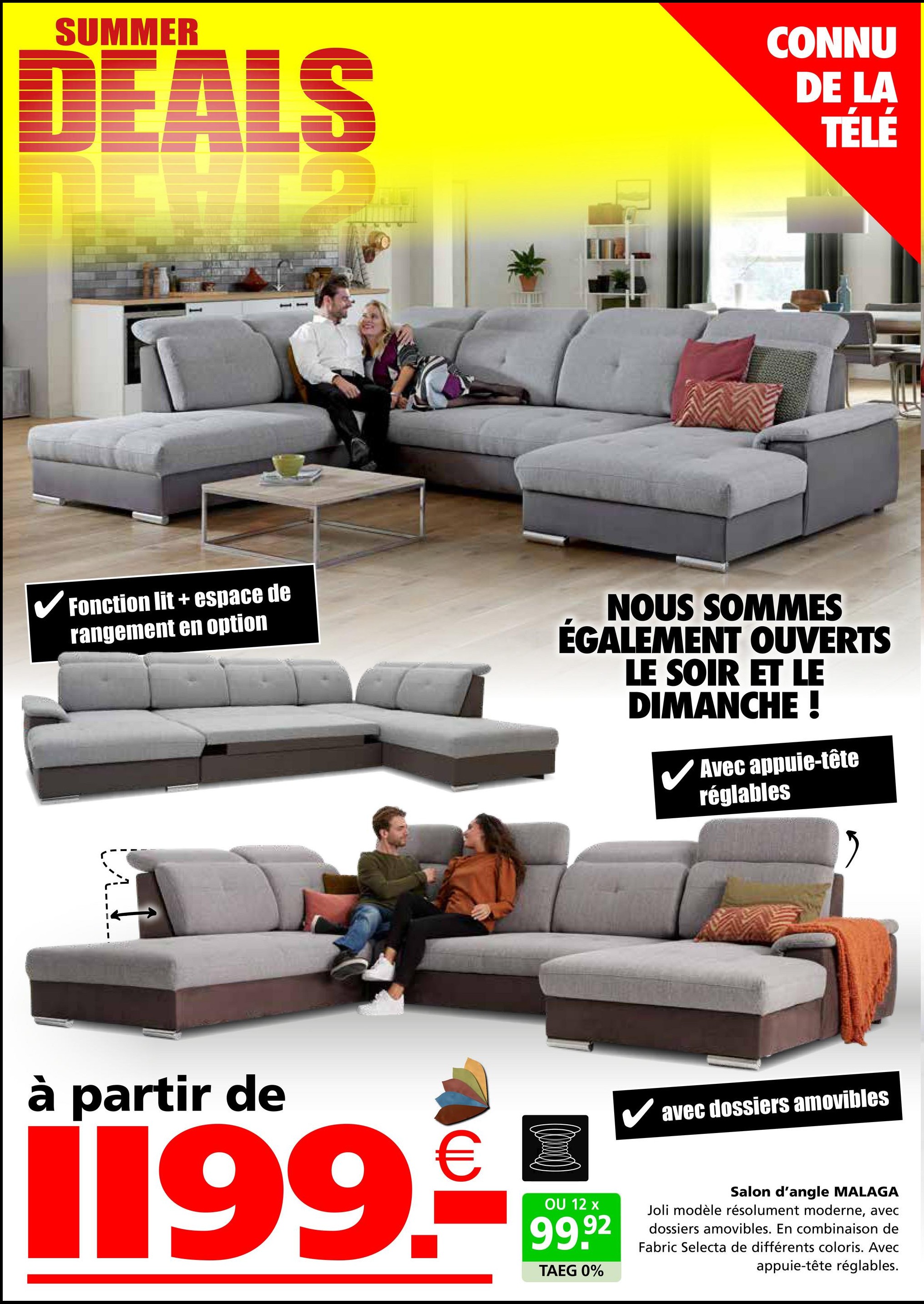 SUMMER
DEALS
CONNU
DE LA
TÉLÉ
✓ Fonction lit + espace de
rangement en option
NOUS SOMMES
ÉGALEMENT OUVERTS
LE SOIR ET LE
DIMANCHE !
Avec appuie-tête
réglables
à partir de
€
1199.-
OU 12 x
99.92
TAEG 0%
✓ avec dossiers amovibles
Salon d'angle MALAGA
Joli modèle résolument moderne, avec
dossiers amovibles. En combinaison de
Fabric Selecta de différents coloris. Avec
appuie-tête réglables.