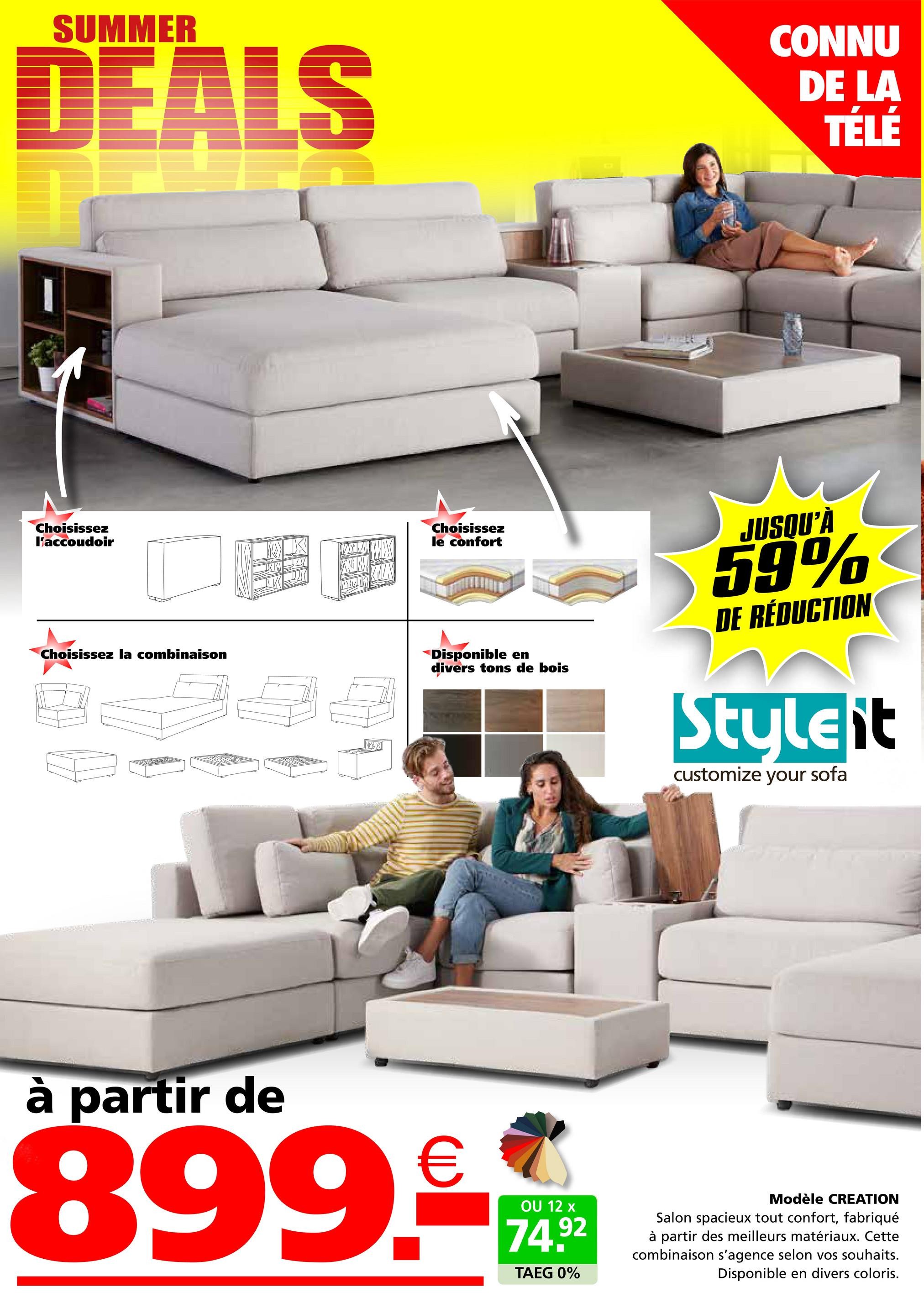 SUMMER
DEALS
CONNU
DE LA
TÉLÉ
Choisissez
l'accoudoir
Choisissez la combinaison
K
Choisissez
le confort
Disponible en
divers tons de bois
JUSQU'À
59%
DE RÉDUCTION
Styleit
customize your sofa
à partir de
899-
OU 12 x
74.92
TAEG 0%
Modèle CREATION
Salon spacieux tout confort, fabriqué
à partir des meilleurs matériaux. Cette
combinaison s'agence selon vos souhaits.
Disponible en divers coloris.