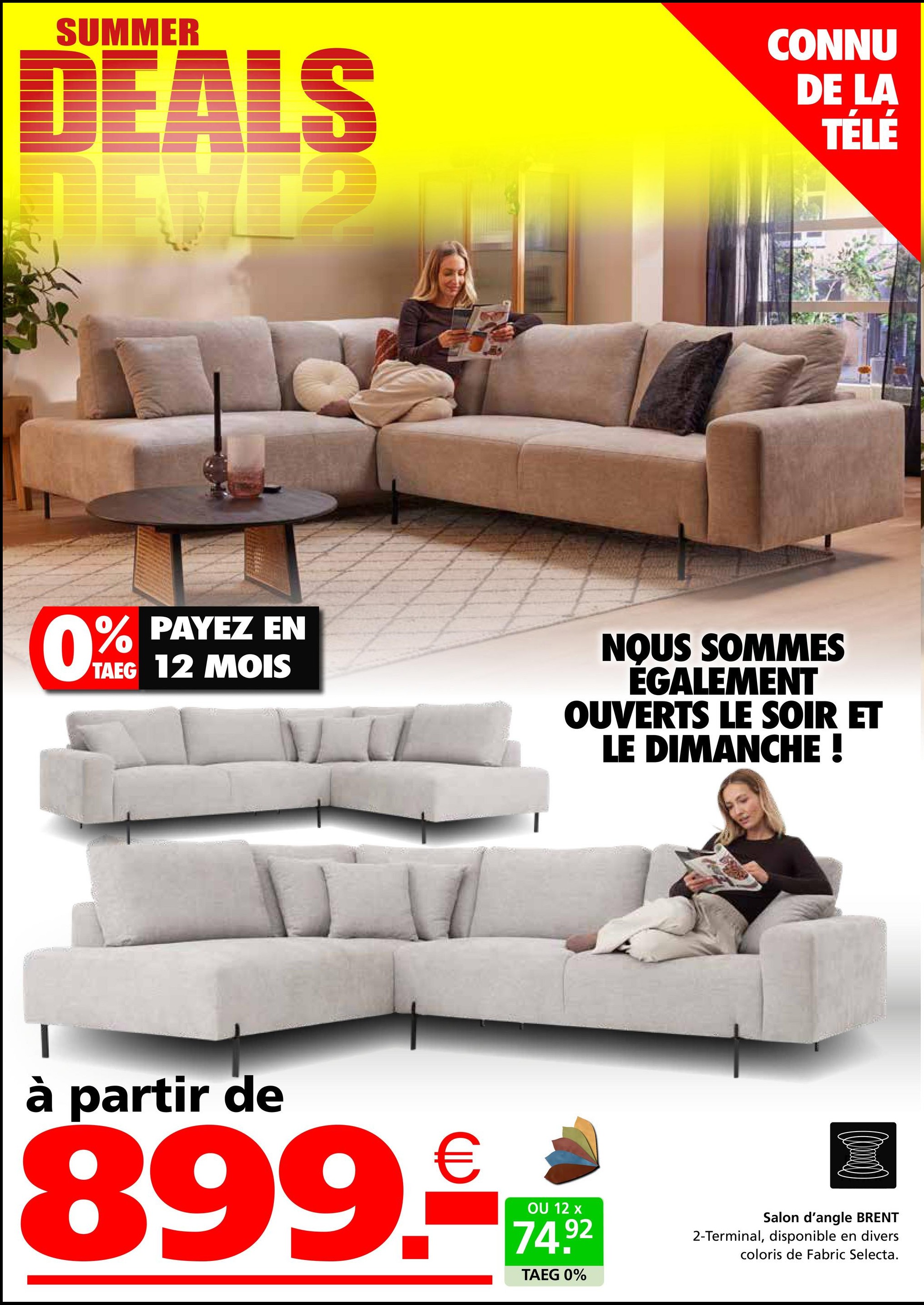 SUMMER
DEALS
ALS
CONNU
DE LA
TÉLÉ
0%
% PAYEZ EN
TAEG 12 MOIS
NOUS SOMMES
ÉGALEMENT
OUVERTS LE SOIR ET
LE DIMANCHE !
à partir de
899.€
OU 12 x
74.92
TAEG 0%
Salon d'angle BRENT
2-Terminal, disponible en divers
coloris de Fabric Selecta.