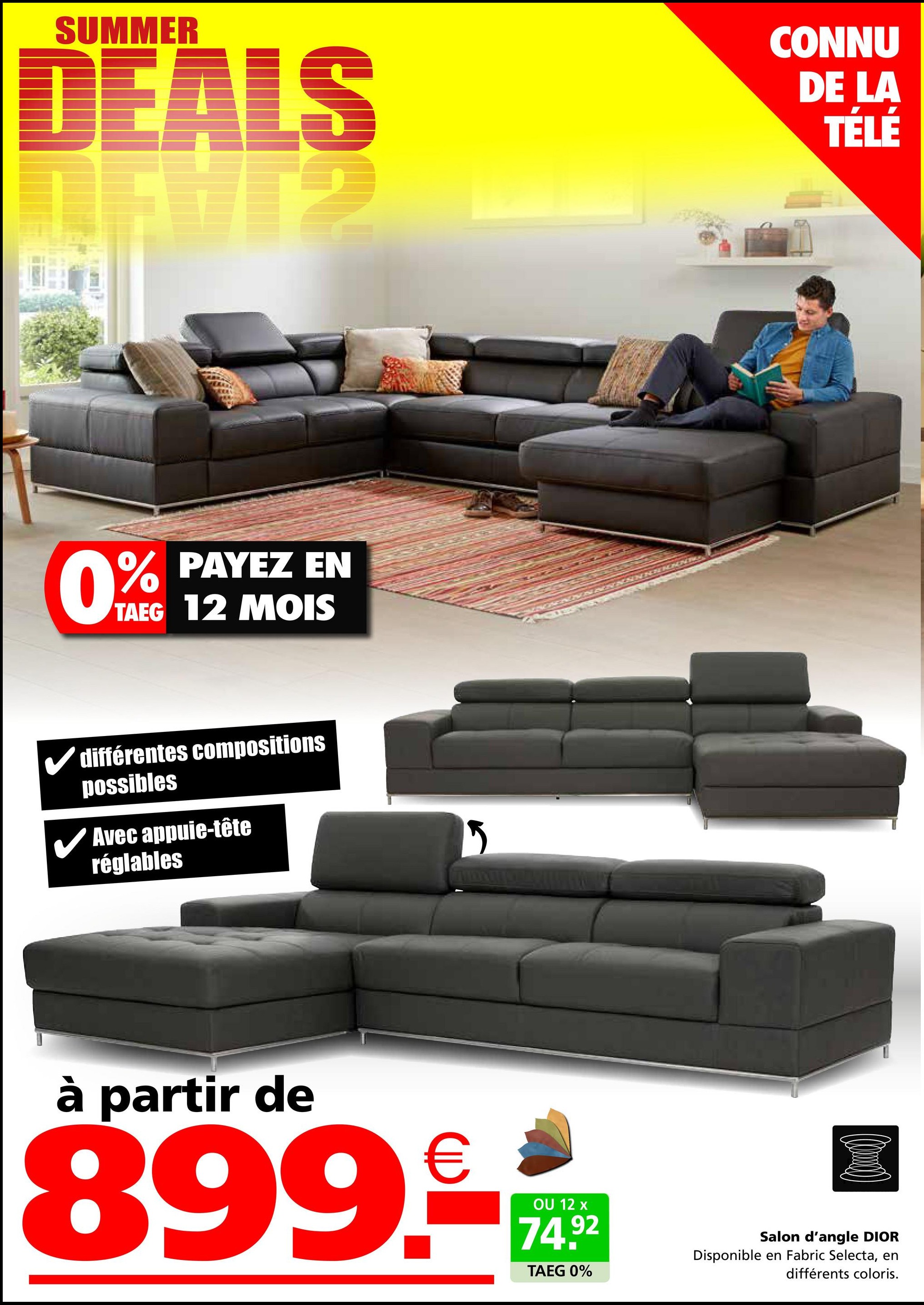 SUMMER
DEALS
CONNU
DE LA
TÉLÉ
PAYEZ EN
0% PAYEZ
TAEG 12 MOIS
différentes compositions
possibles
✓ Avec appuie-tête
réglables
à partir de
899.€
OU 12 x
74.92
TAEG 0%
Salon d'angle DIOR
Disponible en Fabric Selecta, en
différents coloris.