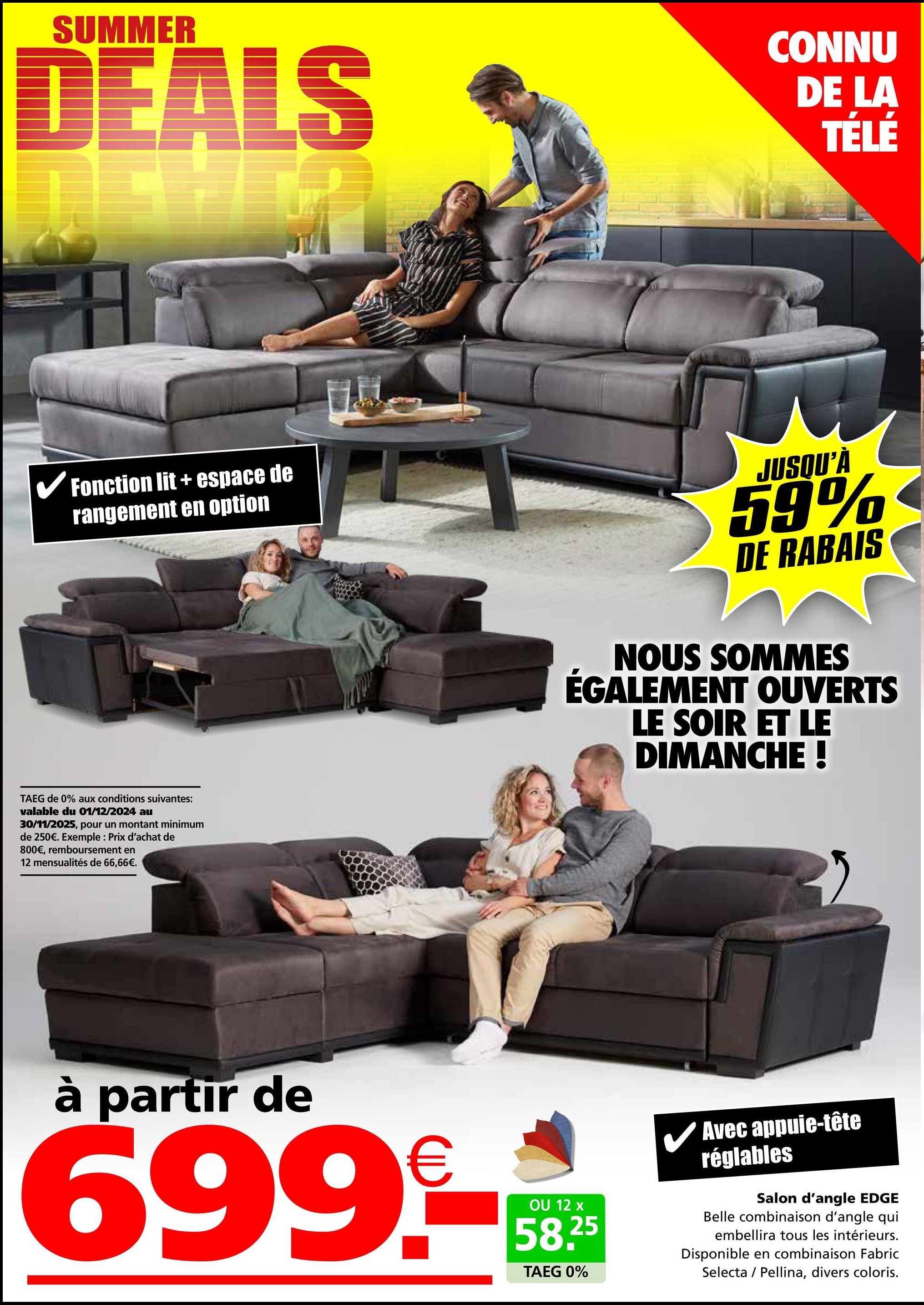 SUMMER
DEALS
CONNU
DE LA
TÉLÉ
✓ Fonction lit + espace de
rangement en option
TAEG de 0% aux conditions suivantes:
valable du 01/12/2024 au
30/11/2025, pour un montant minimum
de 250€. Exemple: Prix d'achat de
800€, remboursement en
12 mensualités de 66,66€.
JUSQU'À
59%
DE RABAIS
NOUS SOMMES
ÉGALEMENT OUVERTS
LE SOIR ET LE
DIMANCHE !
à partir de
699-
OU 12 x
58.25
TAEG 0%
Avec appuie-tête
réglables
Salon d'angle EDGE
Belle combinaison d'angle qui
embellira tous les intérieurs.
Disponible en combinaison Fabric
Selecta
Pellina, divers coloris.