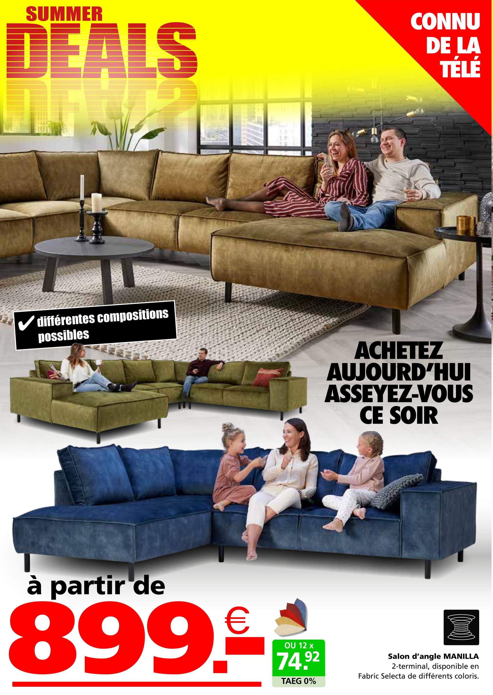 SUMMER
DEALS
CONNU
DE LA
TÉLÉ
différentes compositions
possibles
ACHETEZ
AUJOURD'HUI
ASSEYEZ-VOUS
CE SOIR
à partir de
899-**
74.92
TAEG 0%
Salon d'angle MANILLA
2-terminal, disponible en
Fabric Selecta de différents coloris.