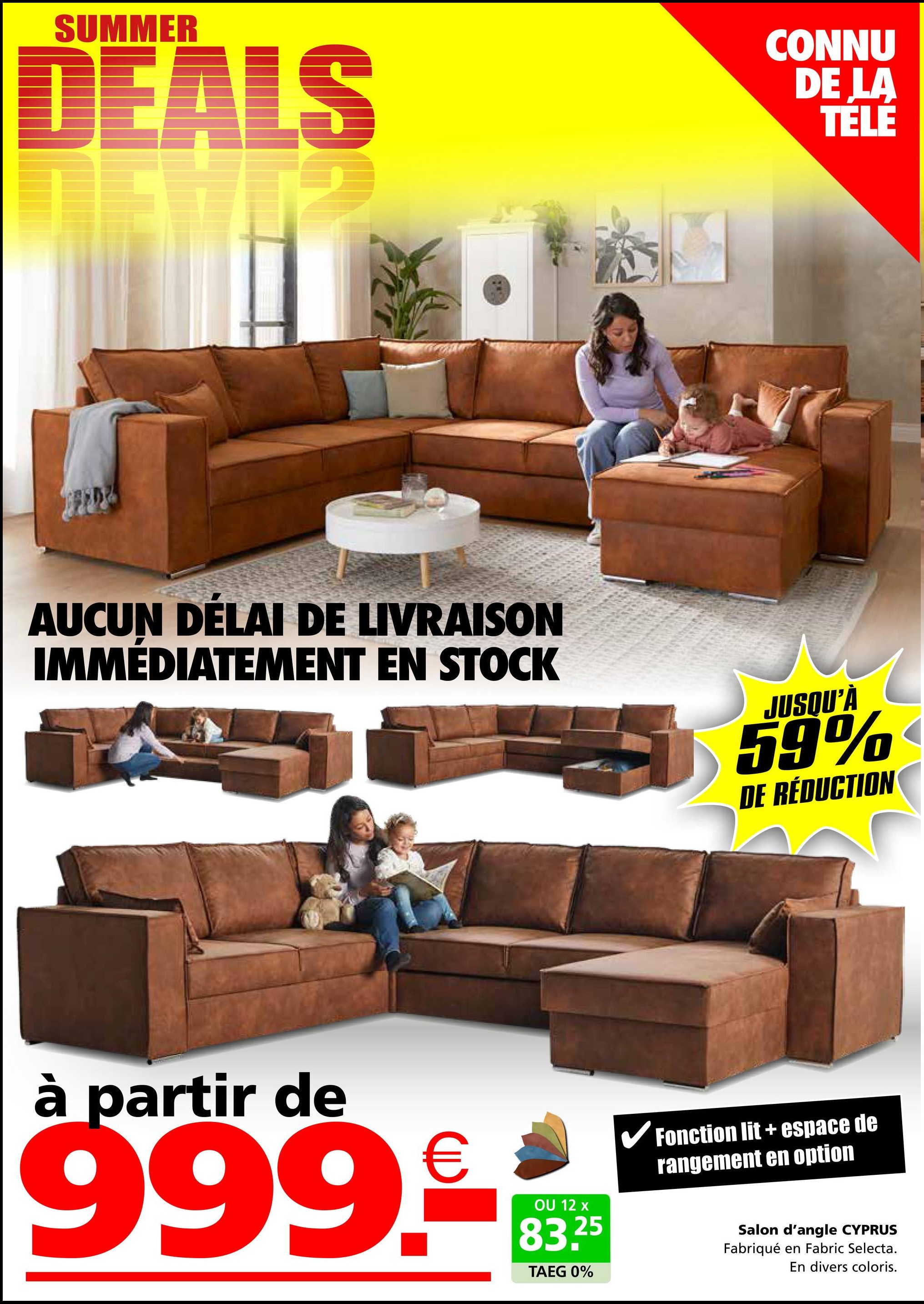 SUMMER
DEALS
CONNU
DE LA
TELE
AUCUN DÉLAI DE LIVRAISON
IMMÉDIATEMENT EN STOCK
JUSQU'À
59%
DE RÉDUCTION
à partir de
999.--R
OU 12 x
83.25
TAEG 0%
✓ Fonction lit + espace de
rangement en option
Salon d'angle CYPRUS
Fabriqué en Fabric Selecta.
En divers coloris.