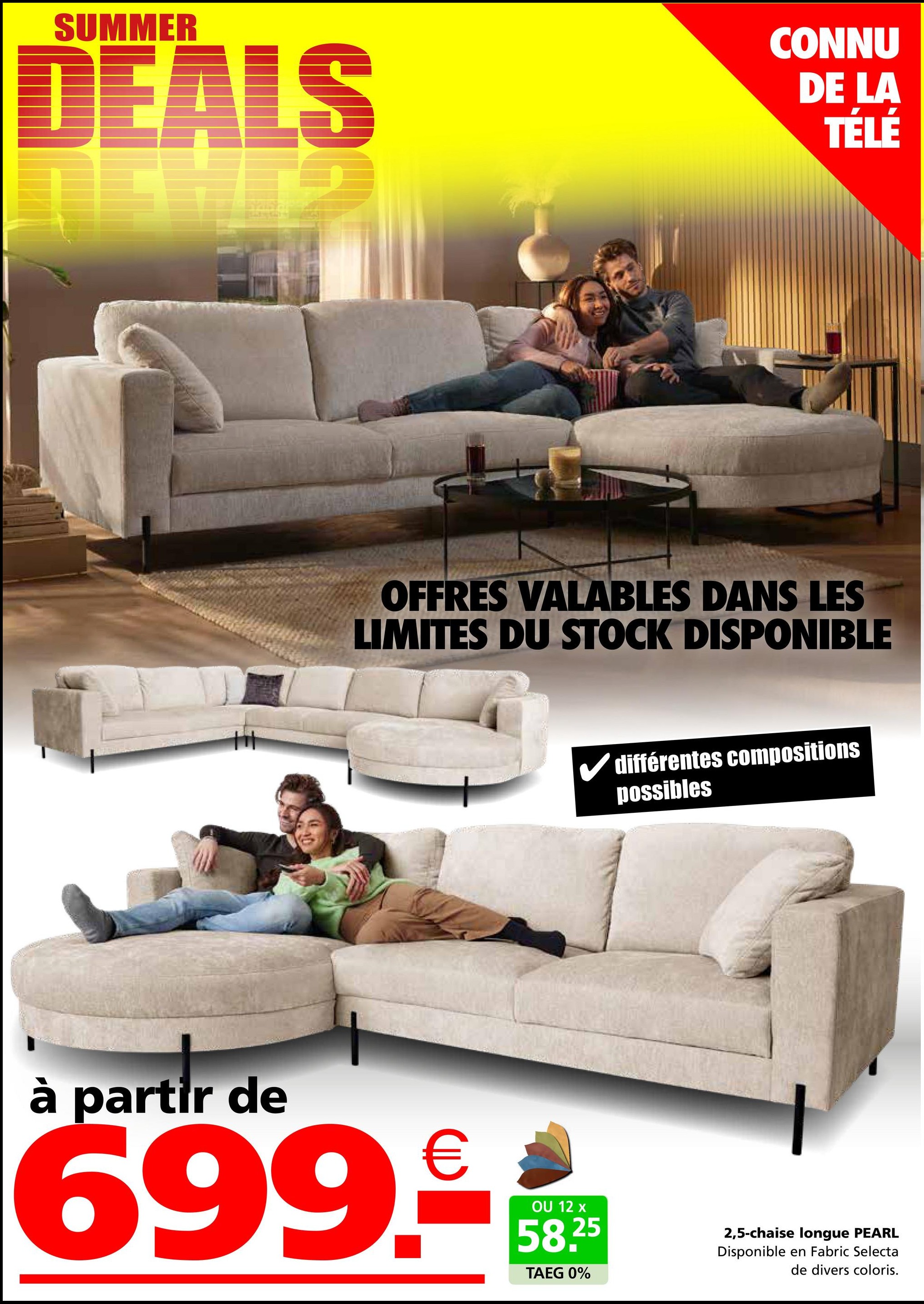 SUMMER
DEALS
CONNU
DE LA
TÉLÉ
OFFRES VALABLES DANS LES
LIMITES DU STOCK DISPONIBLE
différentes compositions
possibles
à partir de
699.-
OU 12 x
58.25
TAEG 0%
2,5-chaise longue PEARL
Disponible en Fabric Selecta
de divers coloris.