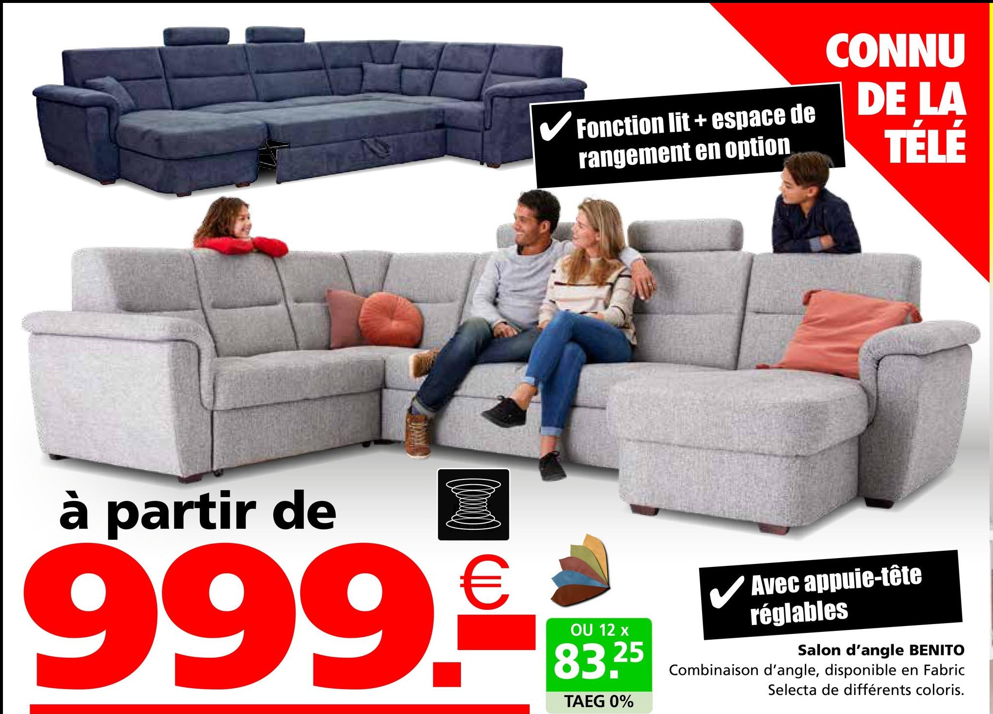 Fonction lit+espace de
rangement en option
CONNU
DE LA
TÉLÉ
à partir de
999.€
OU 12 x
83.25
TAEG 0%
✓ Avec appuie-tête
réglables
Salon d'angle BENITO
Combinaison d'angle, disponible en Fabric
Selecta de différents coloris.