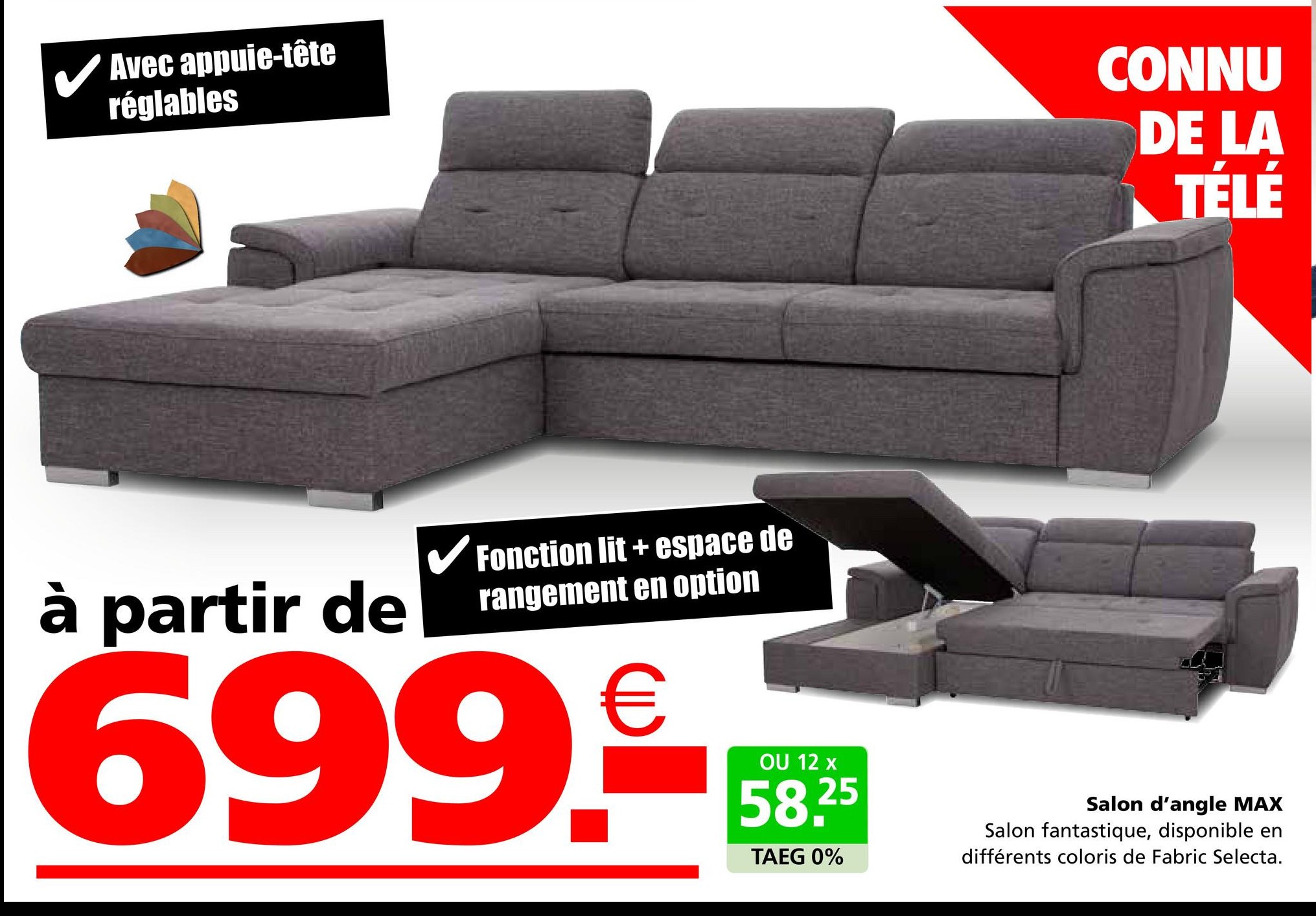 ✓ Avec appuie-tête
réglables
CONNU
DE LA
TÉLÉ
à partir de
✓ Fonction lit + espace de
rangement en option
699.9
OU 12 x
58.25
TAEG 0%
Salon d'angle MAX
Salon fantastique, disponible en
différents coloris de Fabric Selecta.