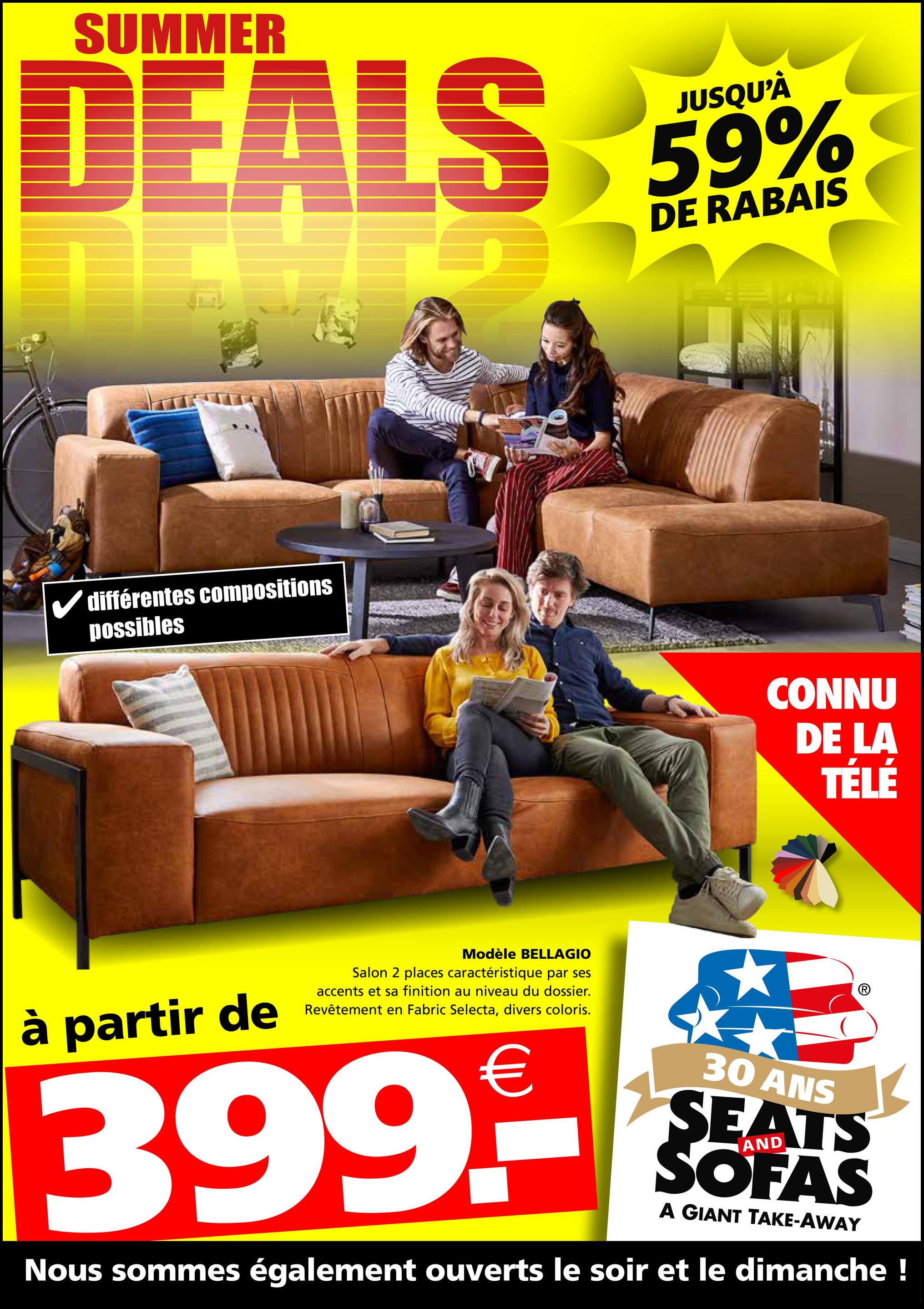 DEALS 59%
DE RABAIS
✓ différentes compositions
possibles
Modèle BELLAGIO
à partir de
Salon 2 places caractéristique par ses
accents et sa finition au niveau du dossier.
Revêtement en Fabric Selecta, divers coloris.
CONNU
DE LA
TÉLÉ
399.-
30 ANS
SEATS
SOFAS
A GIANT TAKE-AWAY
Nous sommes également ouverts le soir et le dimanche !