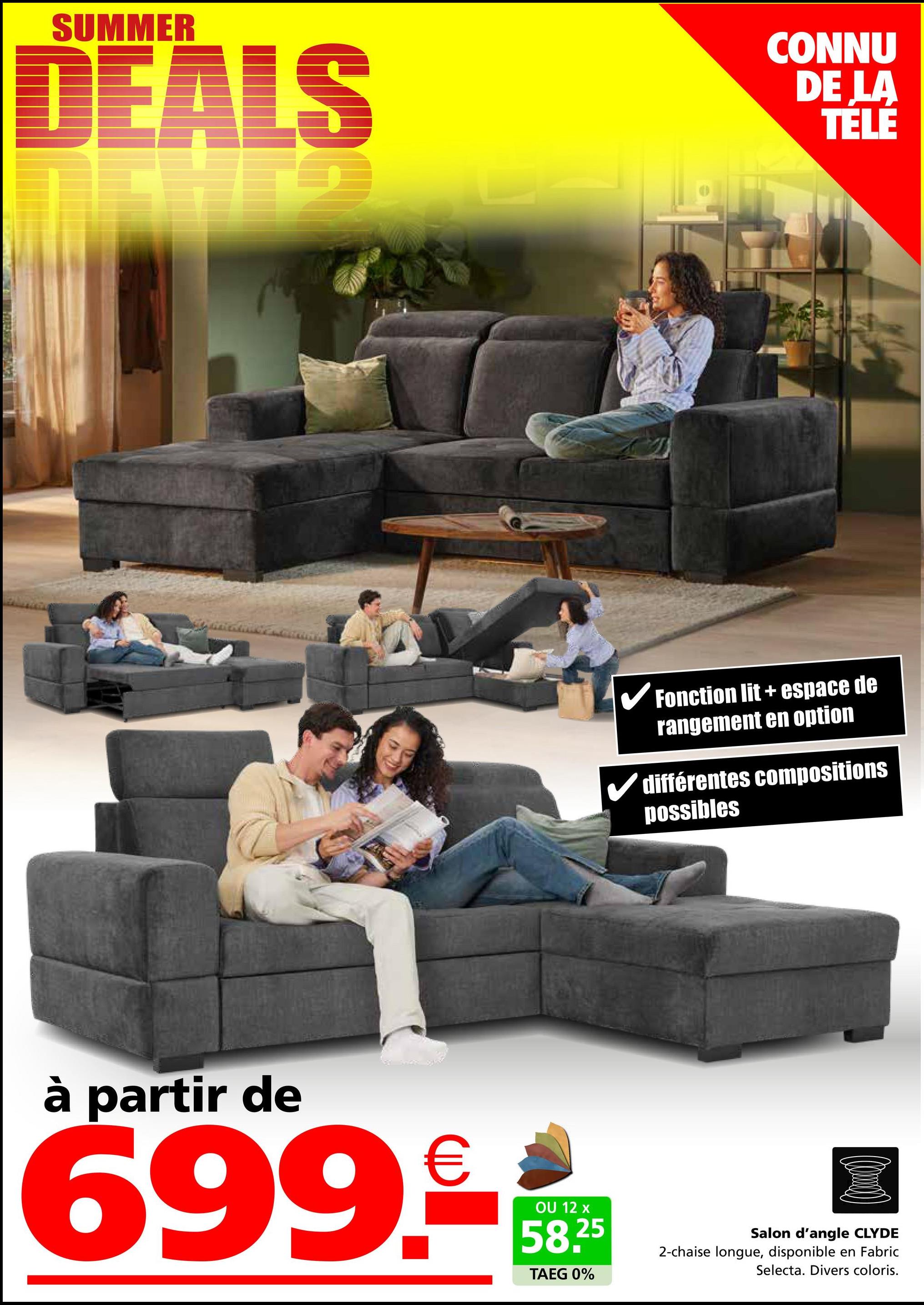 SUMMER
DEALS
CONNU
DE LA
TELE
✓ Fonction lit + espace de
rangement en option
différentes compositions
possibles
à partir de
699.-
OU 12 x
58.25
TAEG 0%
Salon d'angle CLYDE
2-chaise longue, disponible en Fabric
Selecta. Divers coloris.