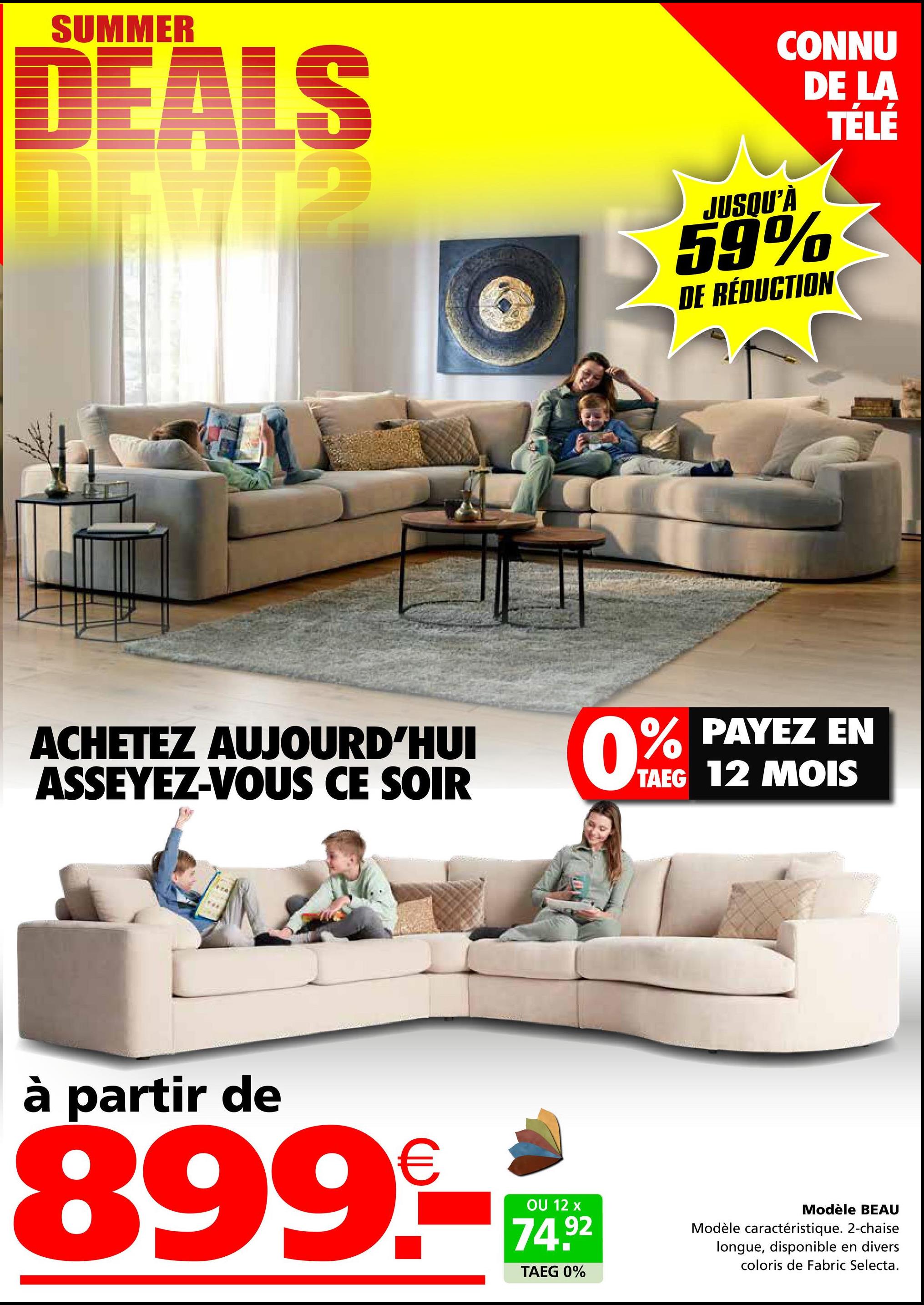 SUMMER
DEALS
ACHETEZ AUJOURD'HUI
ASSEYEZ-VOUS CE SOIR
à partir de
899.-
OU 12 x
74.92
CONNU
DE LA
JUSQU'À
59%
DE RÉDUCTION
TÉLÉ
0% PAYEZ
EN
TAEG 12 MOIS
TAEG 0%
Modèle BEAU
Modèle caractéristique. 2-chaise
longue, disponible en divers
coloris de Fabric Selecta.