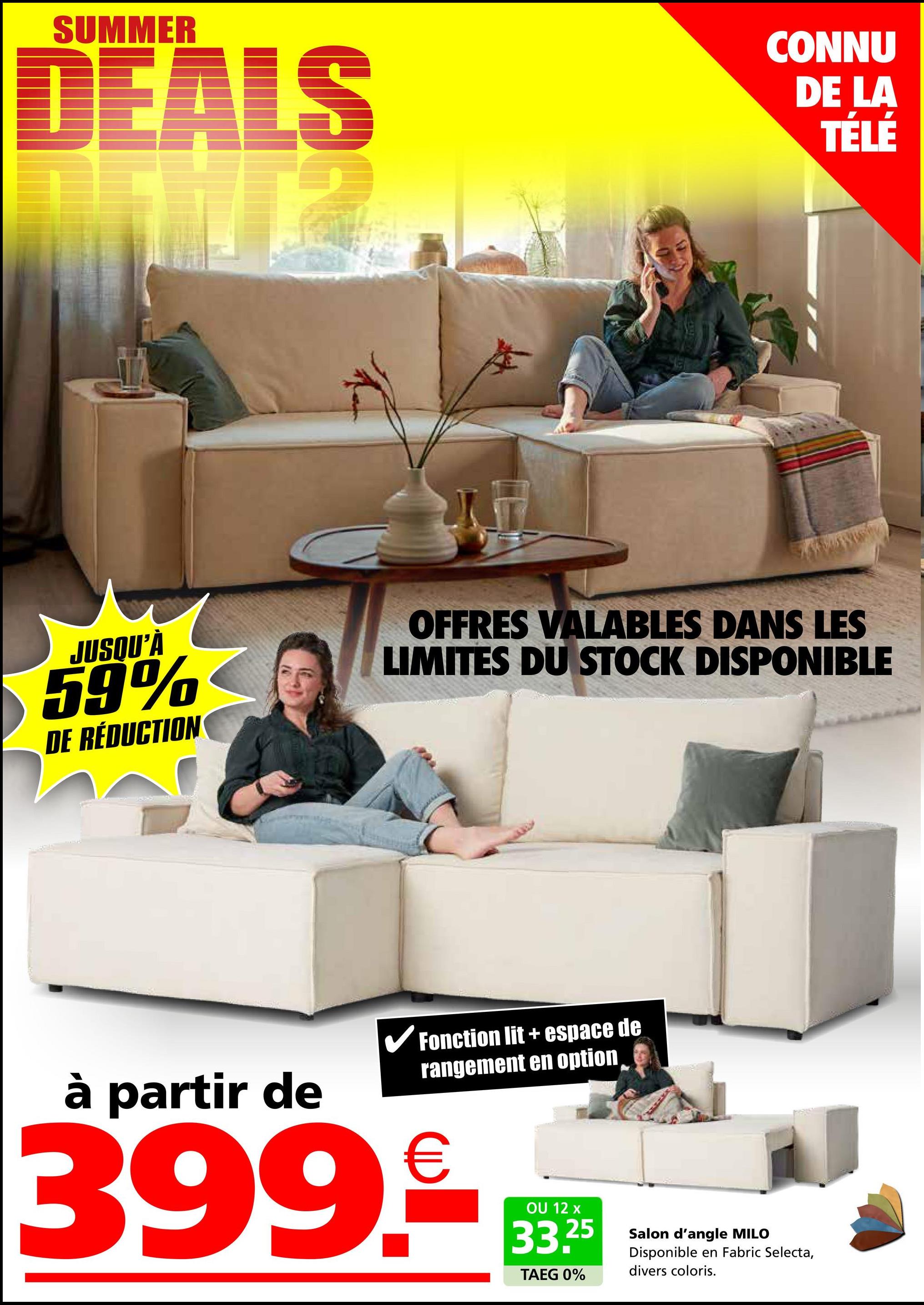 SUMMER
DEALS
CONNU
DE LA
TÉLÉ
JUSQU'À
59%
DE RÉDUCTION
OFFRES VALABLES DANS LES
LIMITES DU STOCK DISPONIBLE
à partir de
✓ Fonction lit + espace de
rangement en option
399.€
OU 12 x
33.25
TAEG 0%
Salon d'angle MILO
Disponible en Fabric Selecta,
divers coloris.