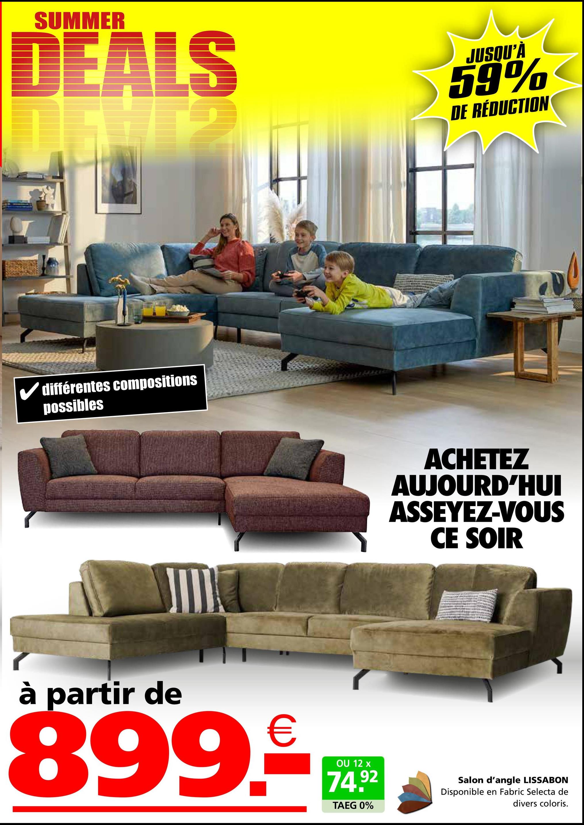 SUMMER
DEALS
P
JUSQU'À
59%
DE RÉDUCTION
✓ différentes compositions
possibles
ACHETEZ
AUJOURD'HUI
ASSEYEZ-VOUS
CE SOIR
à partir de
899.₤
OU 12 x
74.92
TAEG 0%
Salon d'angle LISSABON
Disponible en Fabric Selecta de
divers coloris.