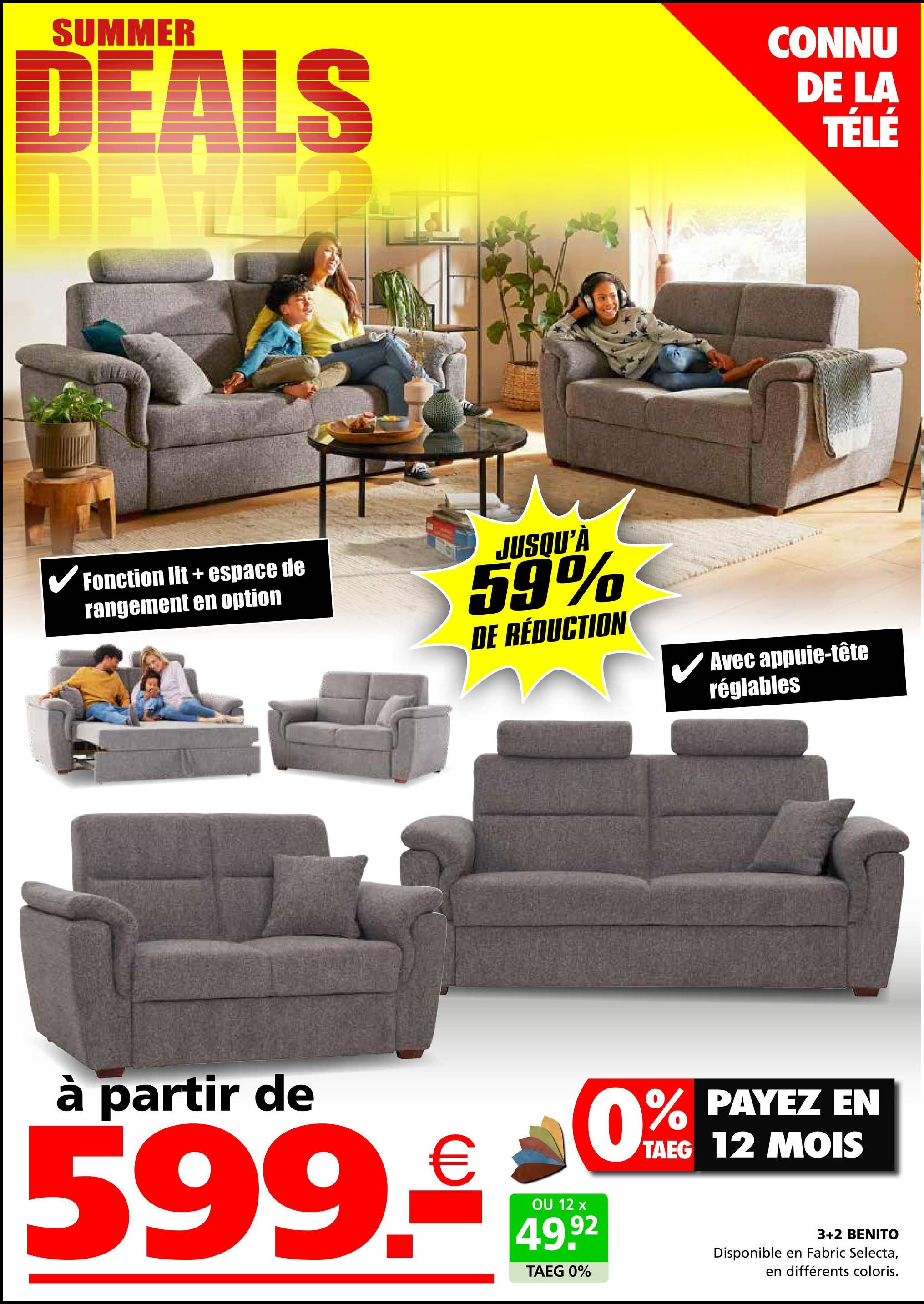 SUMMER
DEALS
CONNU
DE LA
TÉLÉ
✓ Fonction lit + espace de
rangement en option
JUSQU'À
59%
DE RÉDUCTION
✓ Avec appuie-tête
réglables
à partir de
599.
€
OU 12 x
0%
49.92
TAEG 0%
PAYEZ EN
TAEG 12 MOIS
3+2 BENITO
Disponible en Fabric Selecta,
en différents coloris.