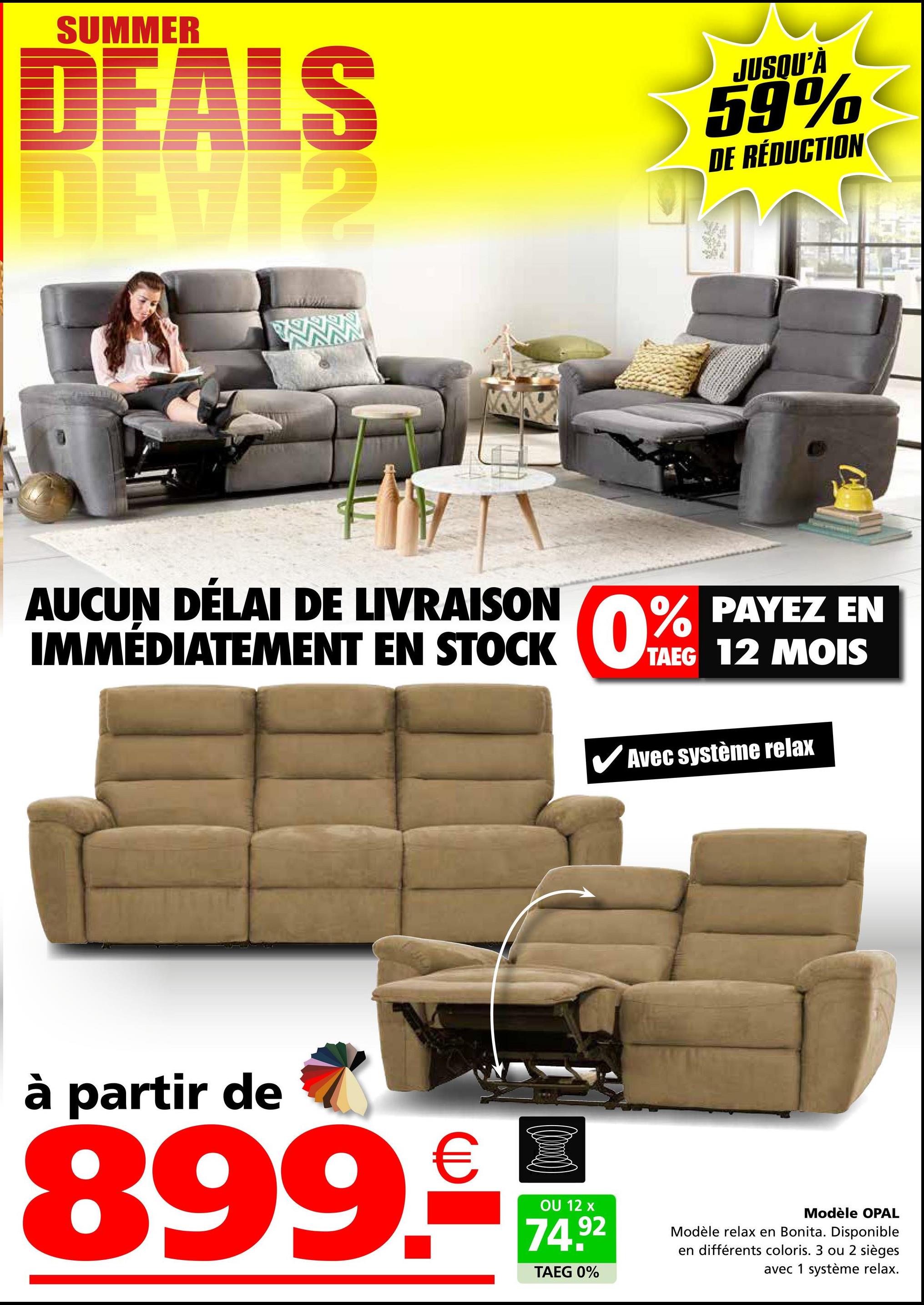 SUMMER
DEALS
ALS
JUSQU'À
59%
DE RÉDUCTION
AUCUN DÉLAI DE LIVRAISON
IMMÉDIATEMENT EN STOCK 0%
PAYEZ EN
0% PAYEZ
TAEG 12 MOIS
✔Avec système relax
à partir de
899.-
OU 12 x
74.92
TAEG 0%
Modèle OPAL
Modèle relax en Bonita. Disponible
en différents coloris. 3 ou 2 sièges
avec 1 système relax.