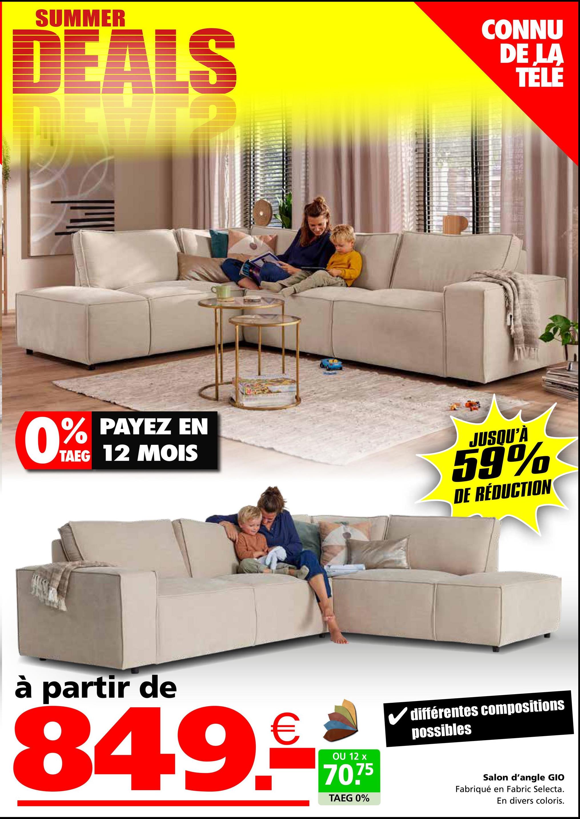 SUMMER
DEALS
CONNU
DE LA
TÉLÉ
0%
% PAYEZ EN
TAEG 12 MOIS
JUSQU'À
59%
DE RÉDUCTION
à partir de
849.-
OU 12 x
70.75
TAEG 0%
différentes compositions
possibles
Salon d'angle GIO
Fabriqué en Fabric Selecta.
En divers coloris.
