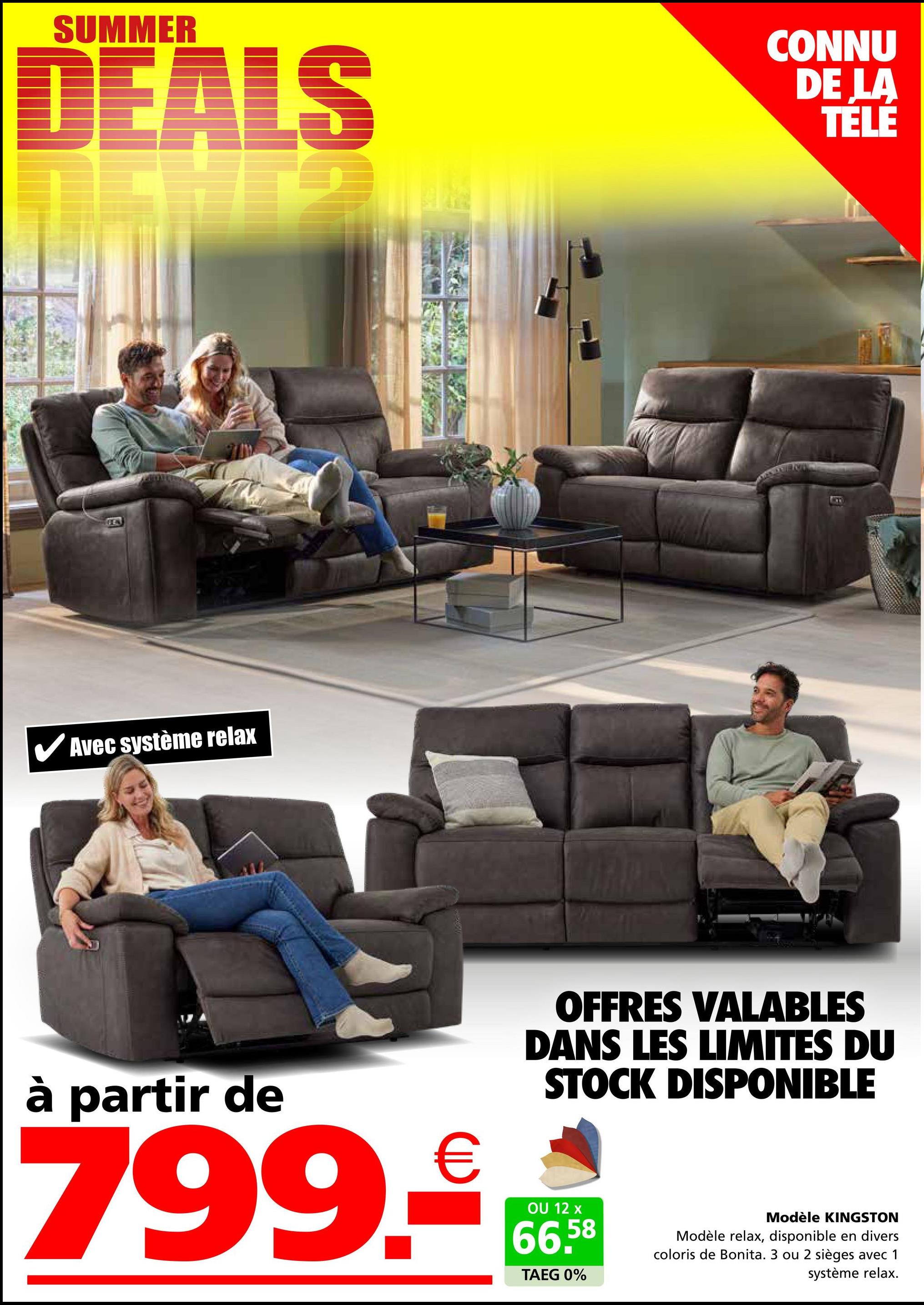 SUMMER
DEALS
CONNU
DE LA
TÉLÉ
Avec système relax
B
à partir de
799.-
OFFRES VALABLES
DANS LES LIMITES DU
STOCK DISPONIBLE
OU 12 x
66,58
TAEG 0%
Modèle KINGSTON
Modèle relax, disponible en divers
coloris de Bonita. 3 ou 2 sièges avec 1
système relax.