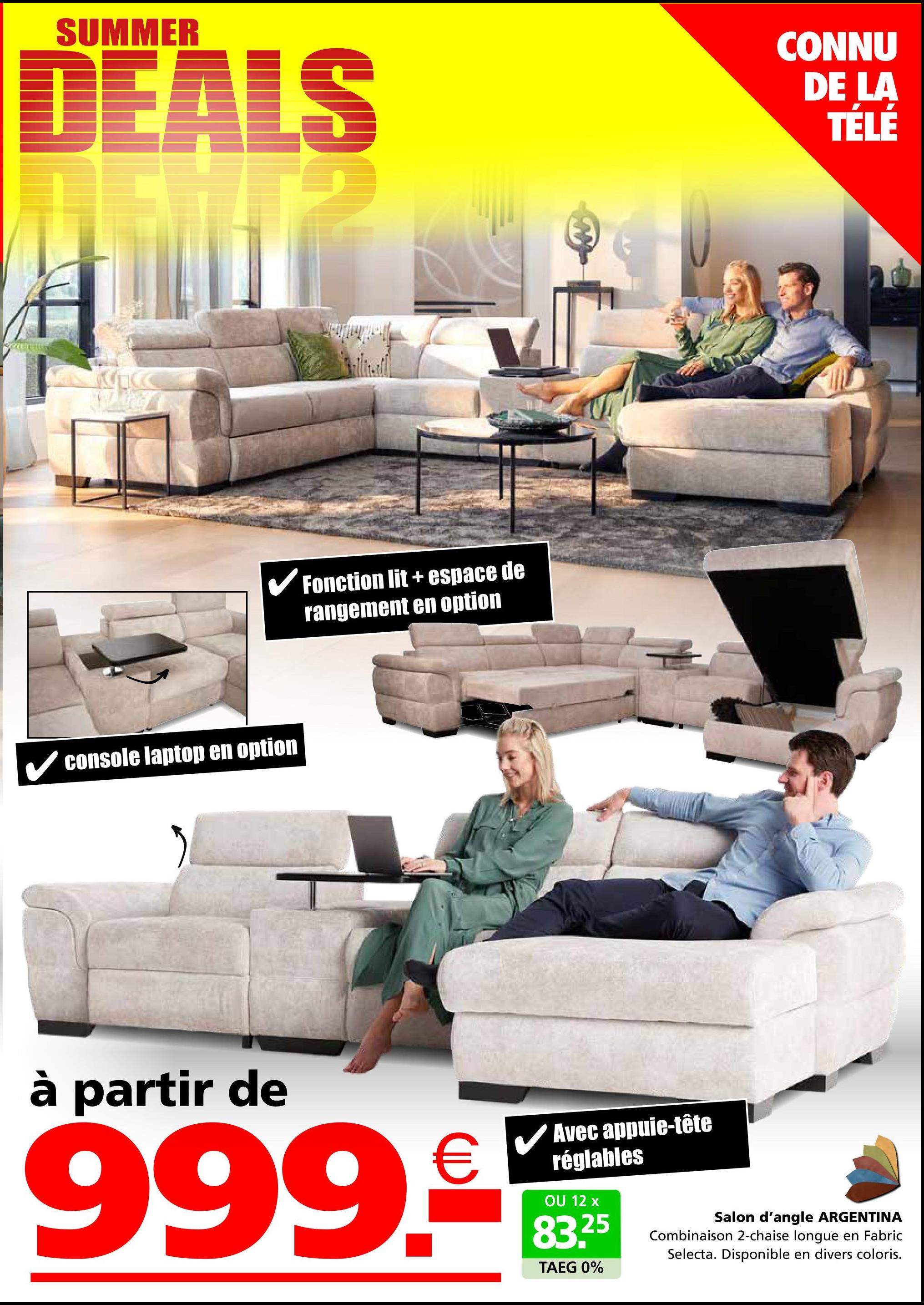 SUMMER
DEALS
CONNU
DE LA
TÉLÉ
✓ console laptop en option
Fonction lit+ espace de
rangement en option
à partir de
999.9
Avec appuie-tête
réglables
OU 12 x
83.25
TAEG 0%
Salon d'angle ARGENTINA
Combinaison 2-chaise longue en Fabric
Selecta. Disponible en divers coloris.
