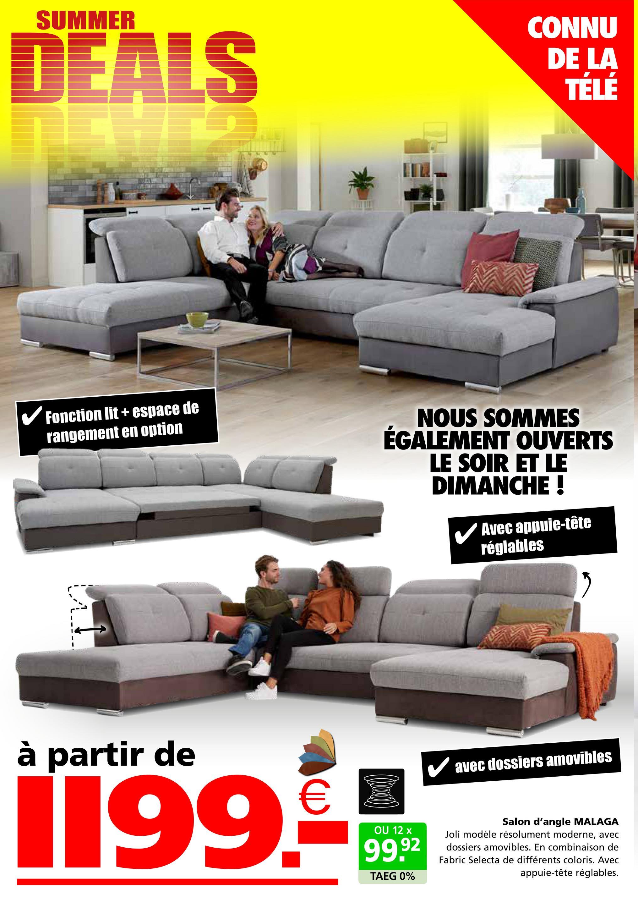 SUMMER
DEALS
CONNU
DE LA
TÉLÉ
✓ Fonction lit + espace de
rangement en option
NOUS SOMMES
ÉGALEMENT OUVERTS
LE SOIR ET LE
DIMANCHE !
Avec appuie-tête
réglables
à partir de
1199.-
OU 12 x
99.92
TAEG 0%
✓ avec dossiers amovibles
Salon d'angle MALAGA
Joli modèle résolument moderne, avec
dossiers amovibles. En combinaison de
Fabric Selecta de différents coloris. Avec
appuie-tête réglables.