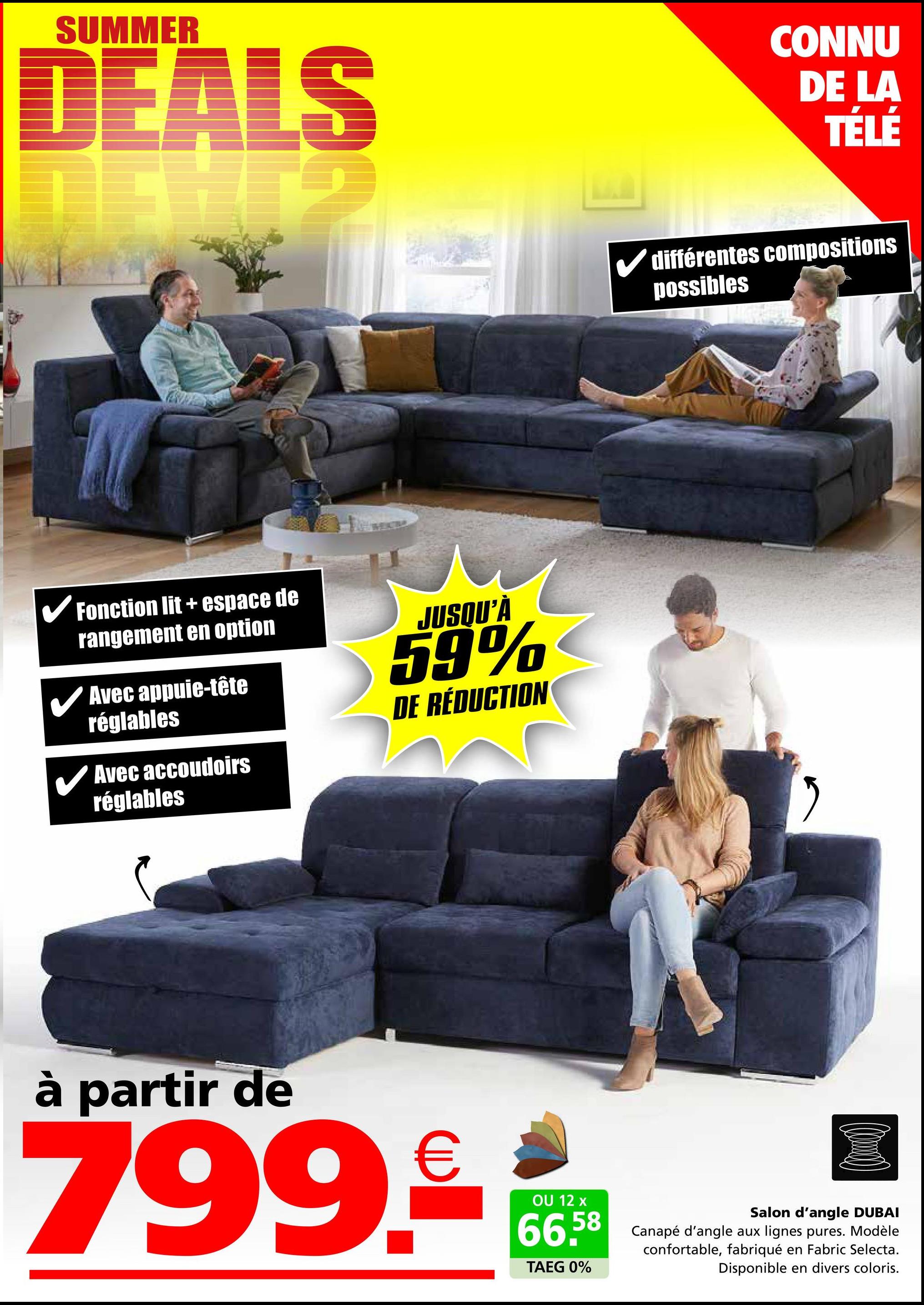 SUMMER
DEALS
✓ Fonction lit + espace de
rangement en option
Avec appuie-tête
réglables
Avec accoudoirs
réglables
JUSQU'À
59%
DE RÉDUCTION
CONNU
DE LA
TÉLÉ
différentes compositions
possibles
"
à partir de
799.€
OU 12 x
66.58
TAEG 0%
Salon d'angle DUBAI
Canapé d'angle aux lignes pures. Modèle
confortable, fabriqué en Fabric Selecta.
Disponible en divers coloris.